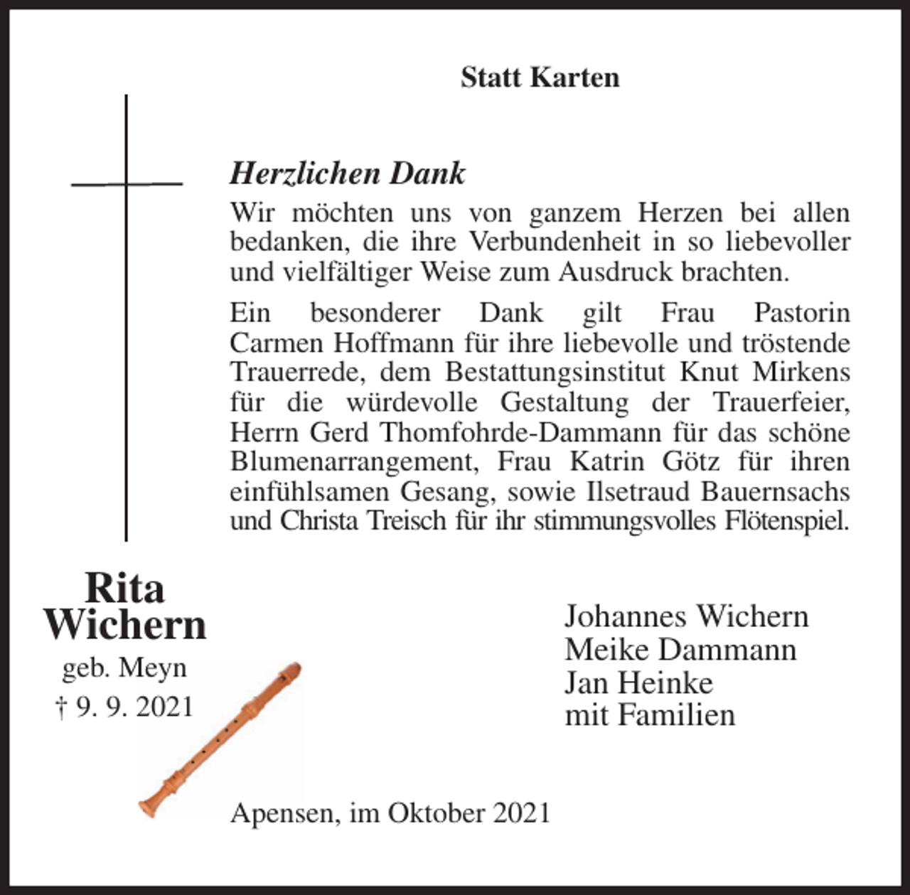 <p>Statt Karten<br />Herzlichen Dank<br />Wir möchten uns von ganzem Herzen bei allen<br />bedanken, die ihre Verbundenheit in so liebevoller und vielfältiger Weise zum Ausdruck brachten.<br />Ein besonderer Dank gilt Frau Pastorin<br />Carmen Hoffmann für ihre liebevolle und tröstende Trauerrede, dem Bestattungsinstitut Knut Mirkens für die würdevolle Gestaltung der Trauerfeier, Herrn Gerd Thomfohrde-Dammann für das schöne Blumenarrangement, Frau Katrin Götz für ihren einfühlsamen Gesang, sowie Ilsetraud Bauernsachs und Christa Treisch für ihr stimmungsvolles Flötenspiel.<br />Johannes Wichern<br />Meike Dammann<br />Jan Heinke<br />mit Familien<br />Apensen, im Oktober 2021<br />Rita<br />Wichern<br />geb. Meyn<br />† 9. 9. 2021</p>