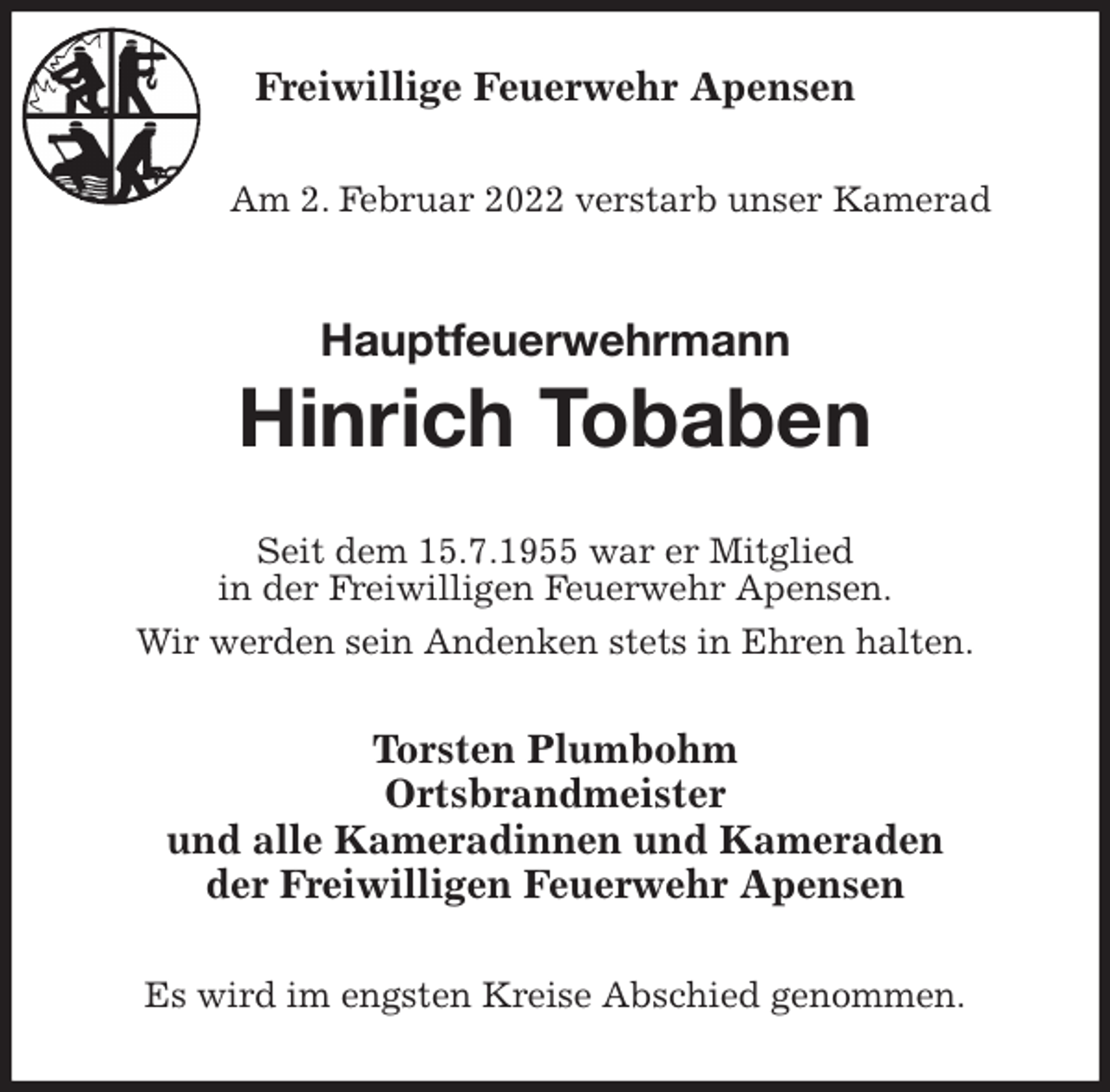 <p>Freiwillige Feuerwehr Apensen</p>
<p>Am 2. Februar 2022 verstarb unser Kamerad<br />Hauptfeuerwehrmann<br />Hinrich Tobaben<br />Seit dem 15.7.1955 war er Mitglied<br />in der Freiwilligen Feuerwehr Apensen.<br />Wir werden sein Andenken stets in Ehren halten.<br />Torsten Plumbohm<br />Ortsbrandmeister<br />und alle Kameradinnen und Kameraden<br />der Freiwilligen Feuerwehr Apensen<br />Es wird im engsten Kreise Abschied genommen.</p>