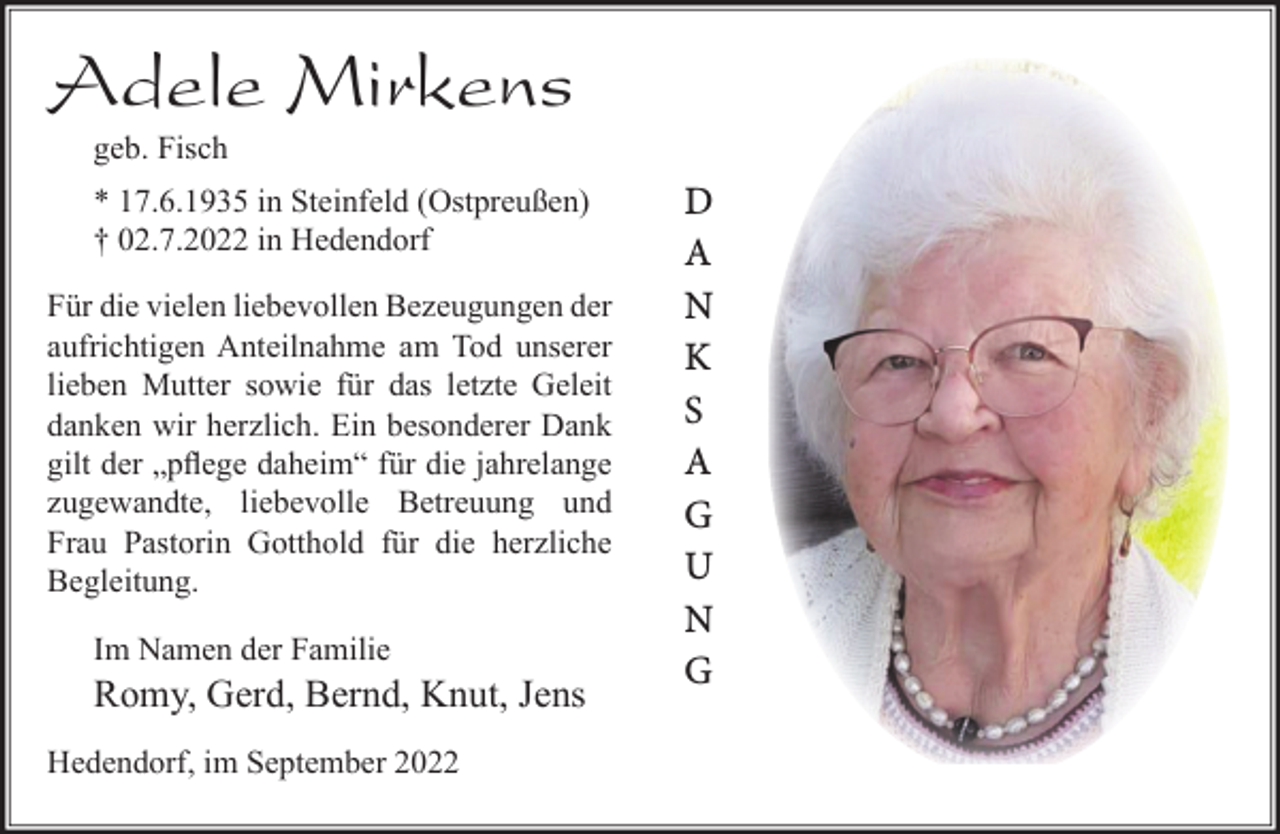 <p>Adele Mirkens<br />geb. Fisch<br />* 17.6.1935 in Steinfeld (Ostpreußen)<br />† 02.7.2022 in Hedendorf<br />Für die vielen liebevollen Bezeugungen der aufrichtigen Anteilnahme am Tod unserer lieben Mutter sowie für das letzte Geleit danken wir herzlich. Ein besonderer Dank gilt der „pflege daheim“ für die jahrelange zugewandte, liebevolle Betreuung und Frau Pastorin Gotthold für die herzliche Begleitung.<br />Im Namen der Familie<br />Romy, Gerd, Bernd, Knut, Jens<br />Hedendorf, im September 2022</p><p>DANKSAGUNG</p>