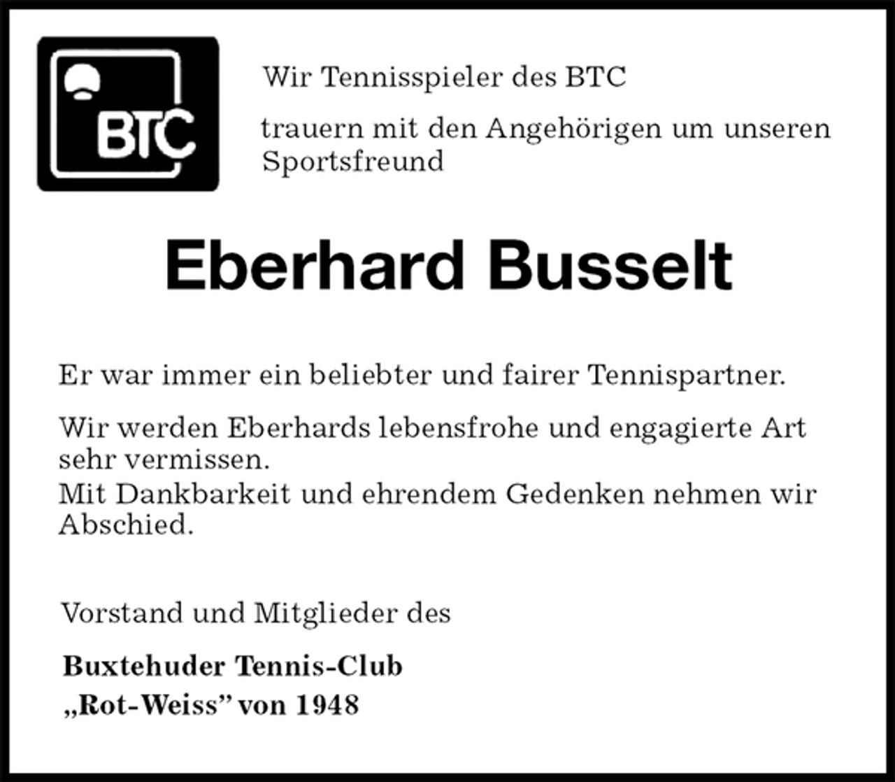 <p>Wir Tennisspieler des BTC<br />trauern mit den Angehörigen um unseren Sportsfreund<br />Eberhard Busselt<br />Er war immer ein beliebter und fairer Tennispartner.<br />Wir werden Eberhards lebensfrohe und engagierte Art<br />sehr vermissen.<br />Mit Dankbarkeit und ehrendem Gedenken nehmen wir<br />Abschied.<br />Vorstand und Mitglieder des<br />Buxtehuder Tennis-Club<br />„Rot-Weiss” von 1948</p>