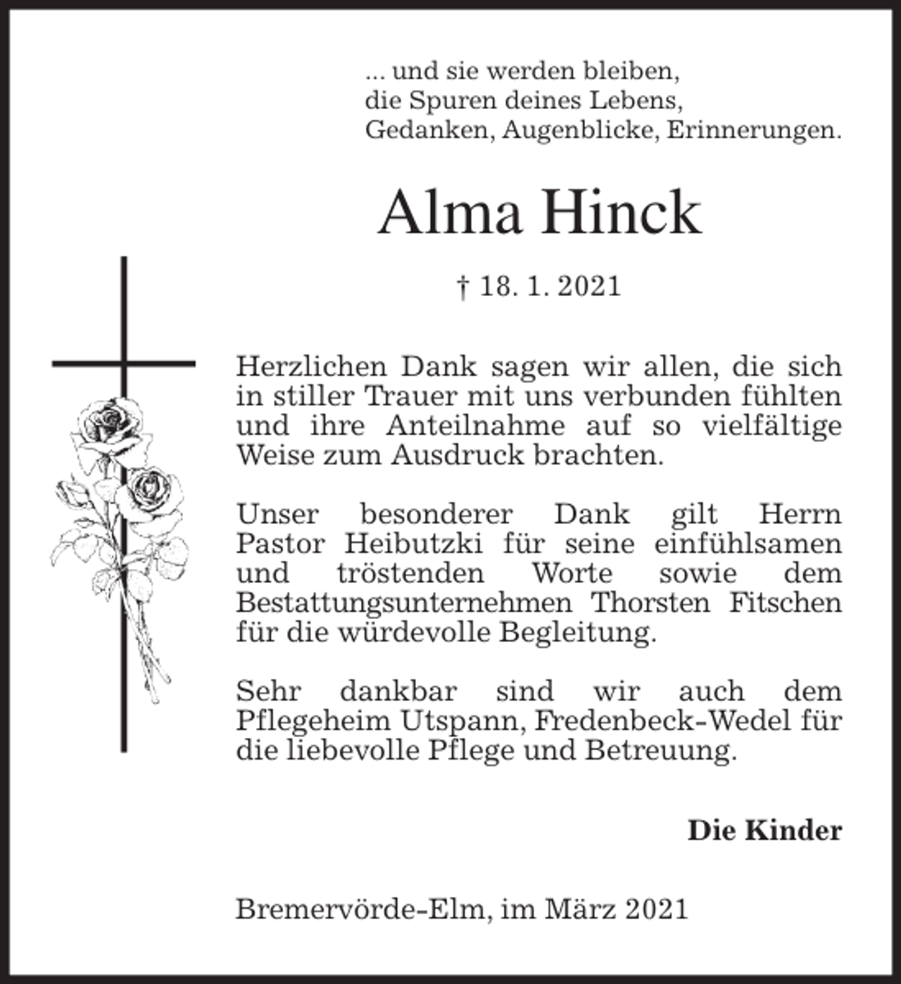 <p>... und sie werden bleiben,<br />die Spuren deines Lebens,<br />Gedanken, Augenblicke, Erinnerungen.<br />Alma Hinck<br />† 18. 1. 2021<br />Herzlichen Dank sagen wir allen, die sich in stiller Trauer mit uns verbunden fühlten und ihre Anteilnahme auf so vielfältige Weise zum Ausdruck brachten.</p>
<p>Unser besonderer Dank gilt Herrn<br />Pastor Heibutzki für seine einfühlsamen<br />und tröstenden Worte sowie dem<br />Bestattungsunternehmen Thorsten Fitschen für die würdevolle Begleitung.</p>
<p>Sehr dankbar sind wir auch dem<br />Pflegeheim Utspann, Fredenbeck-Wedel für die liebevolle Pflege und Betreuung.<br />Die Kinder<br />Bremervörde-Elm, im März 2021</p>