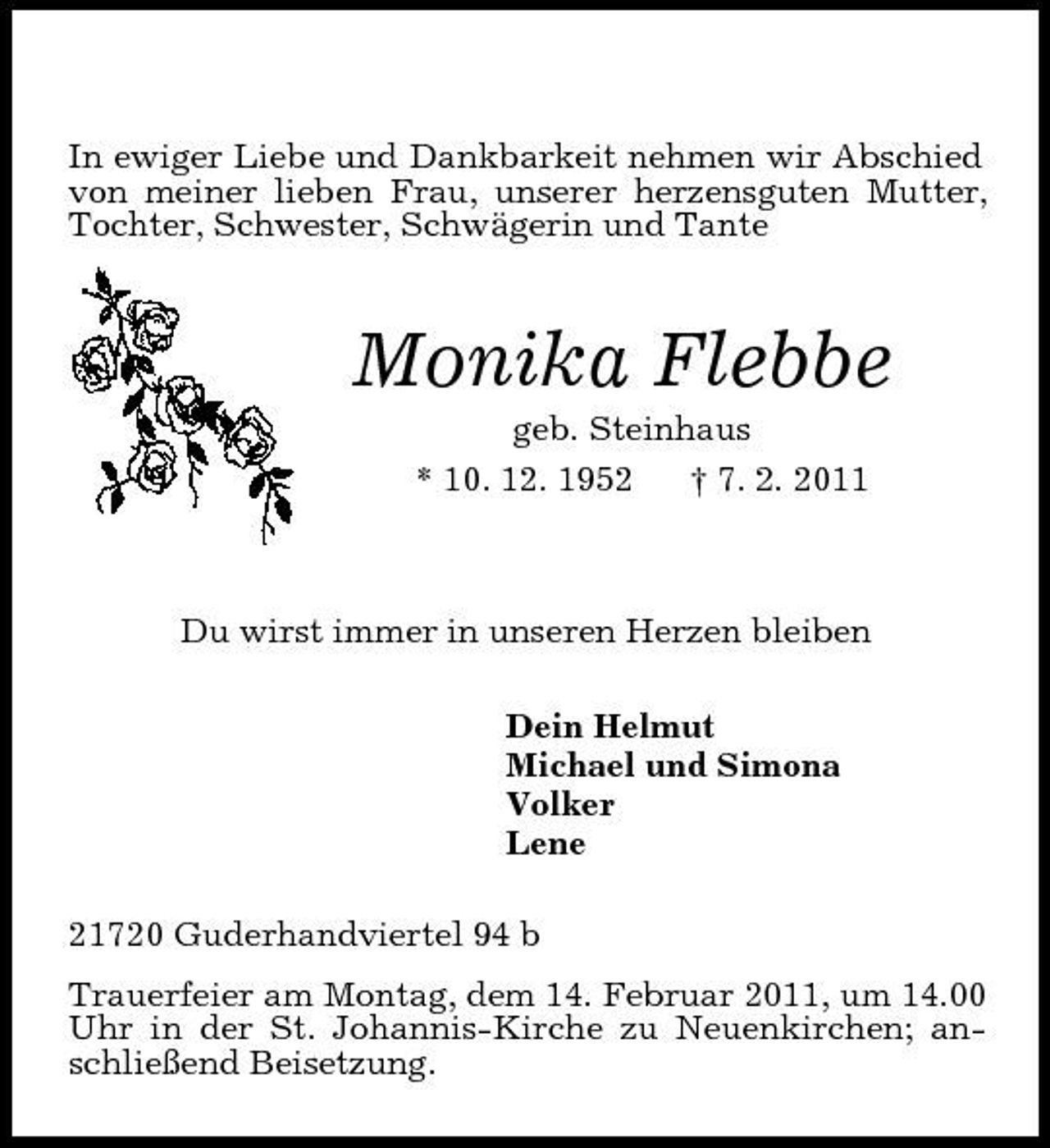 <p>In ewiger Liebe und Dankbarkeit nehmen wir Abschied von meiner lieben Frau, unserer herzensguten Mutter, Tochter, Schwester, Schwägerin und Tante<br />Monika Flebbe<br />geb. Steinhaus<br />* 10. 12. 1952 † 7. 2. 2011<br />Du wirst immer in unseren Herzen bleiben<br />Dein Helmut<br />Michael und Simona<br />Volker<br />Lene<br />21720 Guderhandviertel 94 b<br />Trauerfeier am Montag, dem 14. Februar 2011, um 14.00 Uhr in der St. Johannis-Kirche zu Neuenkirchen; anschließend Beisetzung.</p>