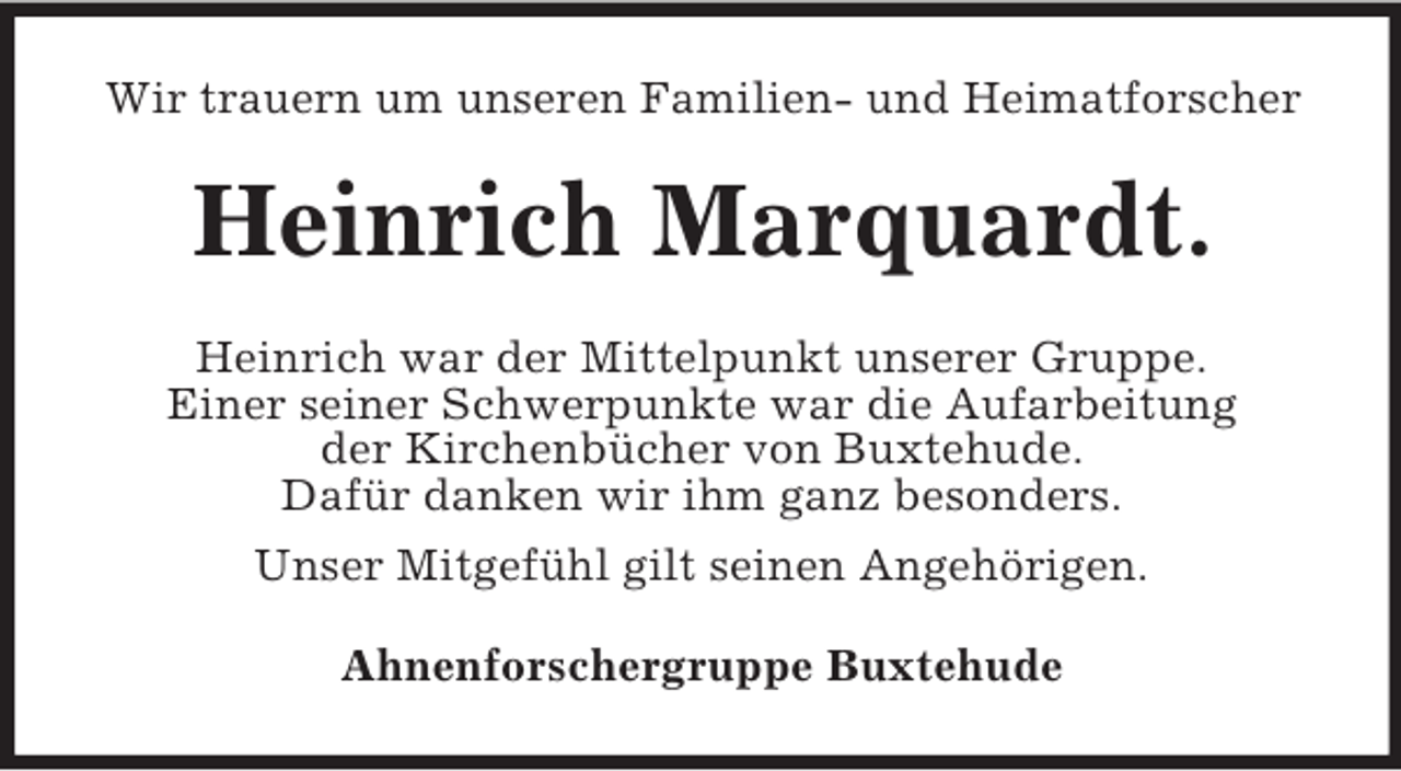 <p>Wir trauern um unseren Familien- und Heimatforscher<br />Heinrich Marquardt.<br />Heinrich war der Mittelpunkt unserer Gruppe.<br />Einer seiner Schwerpunkte war die Aufarbeitung<br />der Kirchenbücher von Buxtehude.<br />Dafür danken wir ihm ganz besonders.<br />Unser Mitgefühl gilt seinen Angehörigen.<br />Ahnenforschergruppe Buxtehude</p>