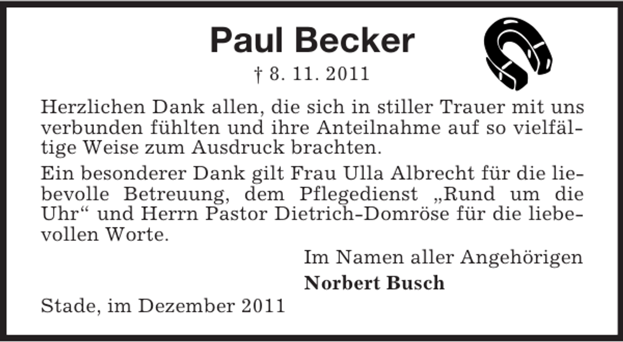 <p>Paul Becker<br />† 8. 11. 2011<br />Herzlichen Dank allen, die sich in stiller Trauer mit uns<br />verbunden fühlten und ihre Anteilnahme auf so vielfältige Weise zum Ausdruck brachten.<br />Ein besonderer Dank gilt Frau Ulla Albrecht für die liebevolle Betreuung, dem Pflegedienst „Rund um die<br />Uhr“ und Herrn Pastor Dietrich-Domröse für die liebevollen Worte.<br />Im Namen aller Angehörigen<br />Norbert Busch<br />Stade, im Dezember 2011</p>