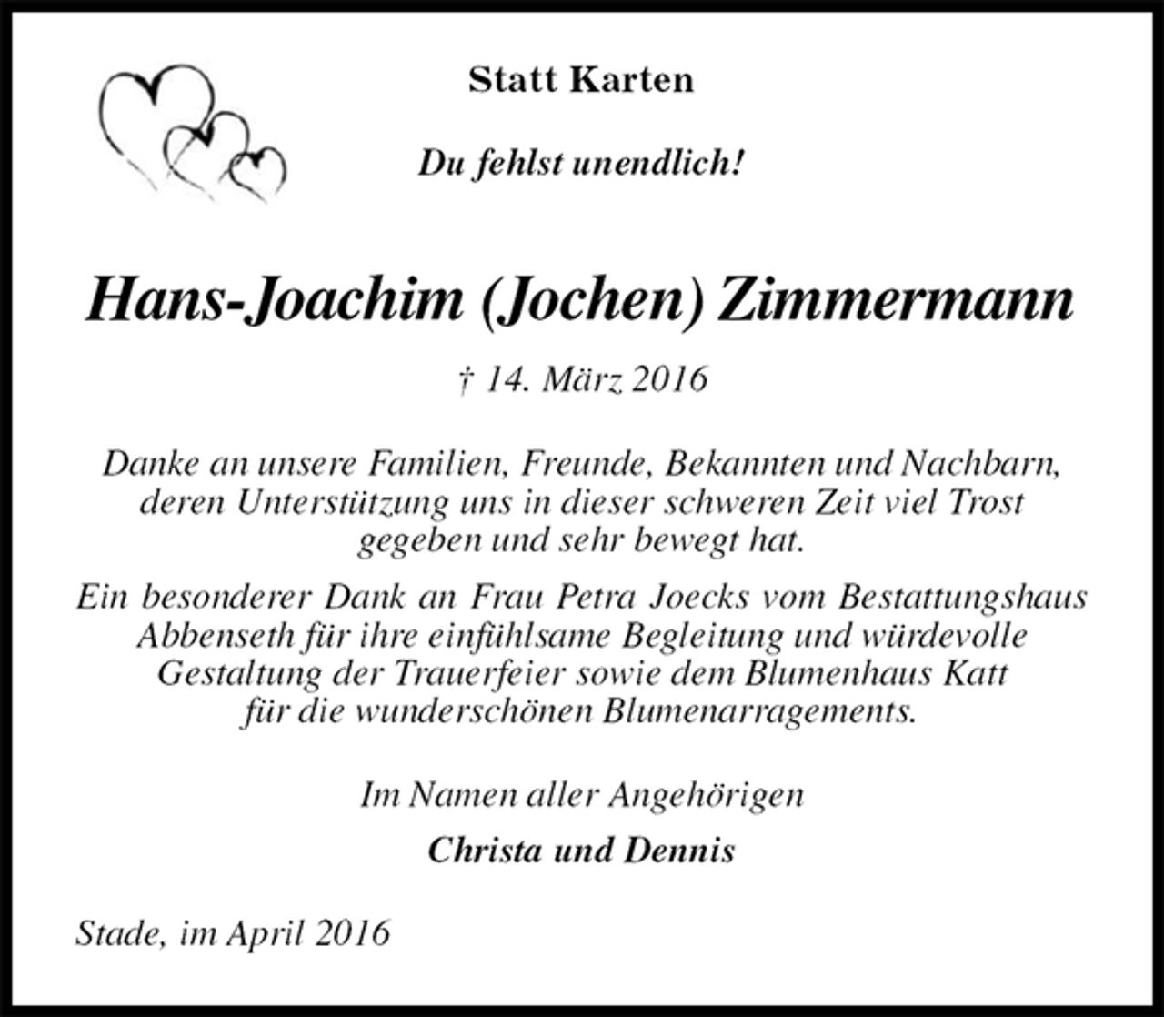 <p>Statt Karten<br />Du fehlst unendlich!<br />Hans-Joachim (Jochen) Zimmermann<br />† 14. März 2016<br />Danke an unsere Familien, Freunde, Bekannten und Nachbarn,<br />deren Unterstützung uns in dieser schweren Zeit viel Trost<br />gegeben und sehr bewegt hat.<br />Ein besonderer Dank an Frau Petra Joecks vom Bestattungshaus Abbenseth für ihre einfühlsame Begleitung und würdevolle<br />Gestaltung der Trauerfeier sowie dem Blumenhaus Katt<br />für die wunderschönen Blumenarragements.<br />Im Namen aller Angehörigen<br />Christa und Dennis<br />Stade, im April 2016</p>