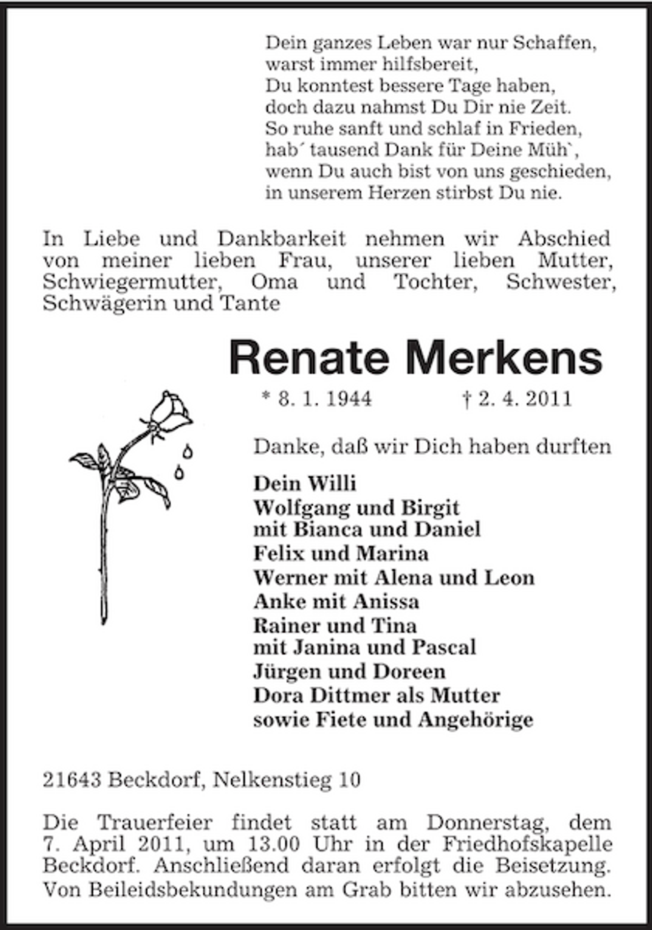 <p>Dein ganzes Leben war nur Schaffen,<br />warst immer hilfsbereit,<br />Du konntest bessere Tage haben,<br />doch dazu nahmst Du Dir nie Zeit.<br />So ruhe sanft und schlaf in Frieden,<br />hab´ tausend Dank für Deine Müh`,<br />wenn Du auch bist von uns geschieden,<br />in unserem Herzen stirbst Du nie.<br />In Liebe und Dankbarkeit nehmen wir Abschied<br />von meiner lieben Frau, unserer lieben Mutter,<br />Schwiegermutter, Oma und Tochter, Schwester,<br />Schwägerin und Tante<br />Renate Merkens<br />* 8. 1. 1944 † 2. 4. 2011<br />Danke, daß wir Dich haben durften<br />Dein Willi<br />Wolfgang und Birgit<br />mit Bianca und Daniel<br />Felix und Marina<br />Werner mit Alena und Leon<br />Anke mit Anissa<br />Rainer und Tina<br />mit Janina und Pascal<br />Jürgen und Doreen<br />Dora Dittmer als Mutter<br />sowie Fiete und Angehörige</p><p>21643 Beckdorf, Nelkenstieg 10</p><p>Die Trauerfeier findet statt am Donnerstag, dem<br />7. April 2011, um 13.00 Uhr in der Friedhofskapelle Beckdorf. Anschließend daran erfolgt die Beisetzung.<br />Von Beileidsbekundungen am Grab bitten wir abzusehen.</p>
