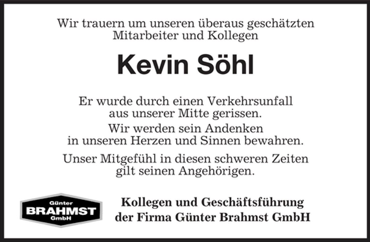 <p>Wir trauern um unseren überaus geschätzten<br />Mitarbeiter und Kollegen<br />Kevin Söhl<br />Er wurde durch einen Verkehrsunfall<br />aus unserer Mitte gerissen.<br />Wir werden sein Andenken<br />in unseren Herzen und Sinnen bewahren.<br />Unser Mitgefühl in diesen schweren Zeiten<br />gilt seinen Angehörigen.<br />Kollegen und Geschäftsführung<br />der Firma Günter Brahmst GmbH</p>