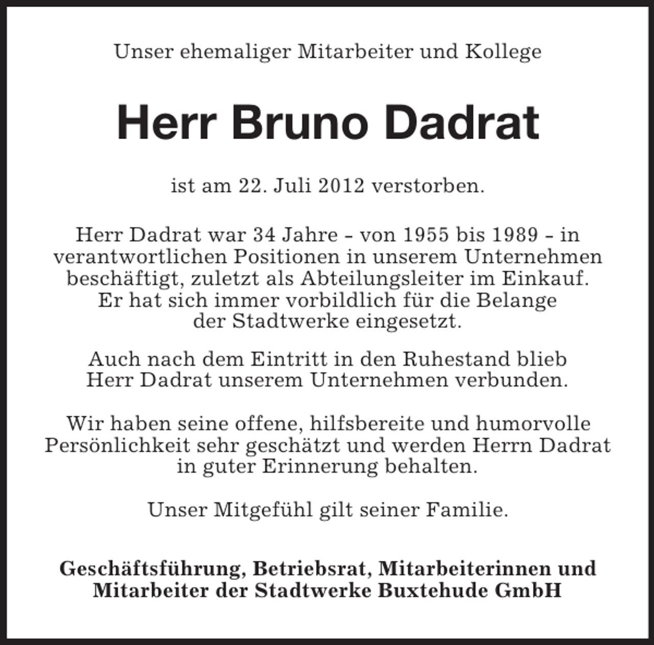 <p>Unser ehemaliger Mitarbeiter und Kollege</p><p>Herr Bruno Dadrat<br />ist am 22. Juli 2012 verstorben.<br />Herr Dadrat war 34 Jahre - von 1955 bis 1989 - in<br />verantwortlichen Positionen in unserem Unternehmen<br />beschäftigt, zuletzt als Abteilungsleiter im Einkauf.<br />Er hat sich immer vorbildlich für die Belange<br />der Stadtwerke eingesetzt.<br />Auch nach dem Eintritt in den Ruhestand blieb<br />Herr Dadrat unserem Unternehmen verbunden.<br />Wir haben seine offene, hilfsbereite und humorvolle<br />Persönlichkeit sehr geschätzt und werden Herrn Dadrat<br />in guter Erinnerung behalten.<br />Unser Mitgefühl gilt seiner Familie.<br />Geschäftsführung, Betriebsrat, Mitarbeiterinnen und<br />Mitarbeiter der Stadtwerke Buxtehude GmbH</p>