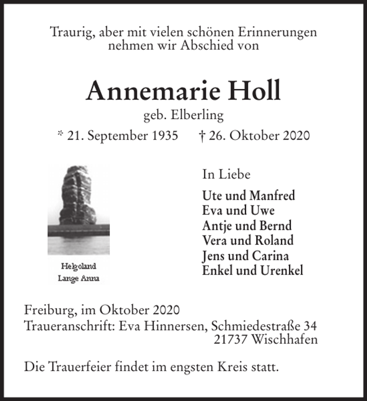 <p>Traurig, aber mit vielen schönen Erinnerungen<br />nehmen wir Abschied von<br />Annemarie Holl<br />geb. Elberling<br />* 21. September 1935 † 26. Oktober 2020<br />In Liebe<br />Ute und Manfred<br />Eva und Uwe<br />Antje und Bernd<br />Vera und Roland<br />Jens und Carina<br />Enkel und Urenkel<br />Freiburg, im Oktober 2020<br />Traueranschrift: Eva Hinnersen, Schmiedestraße 34<br />21737 Wischhafen</p>
<p>Die Trauerfeier findet im engsten Kreis statt.</p>