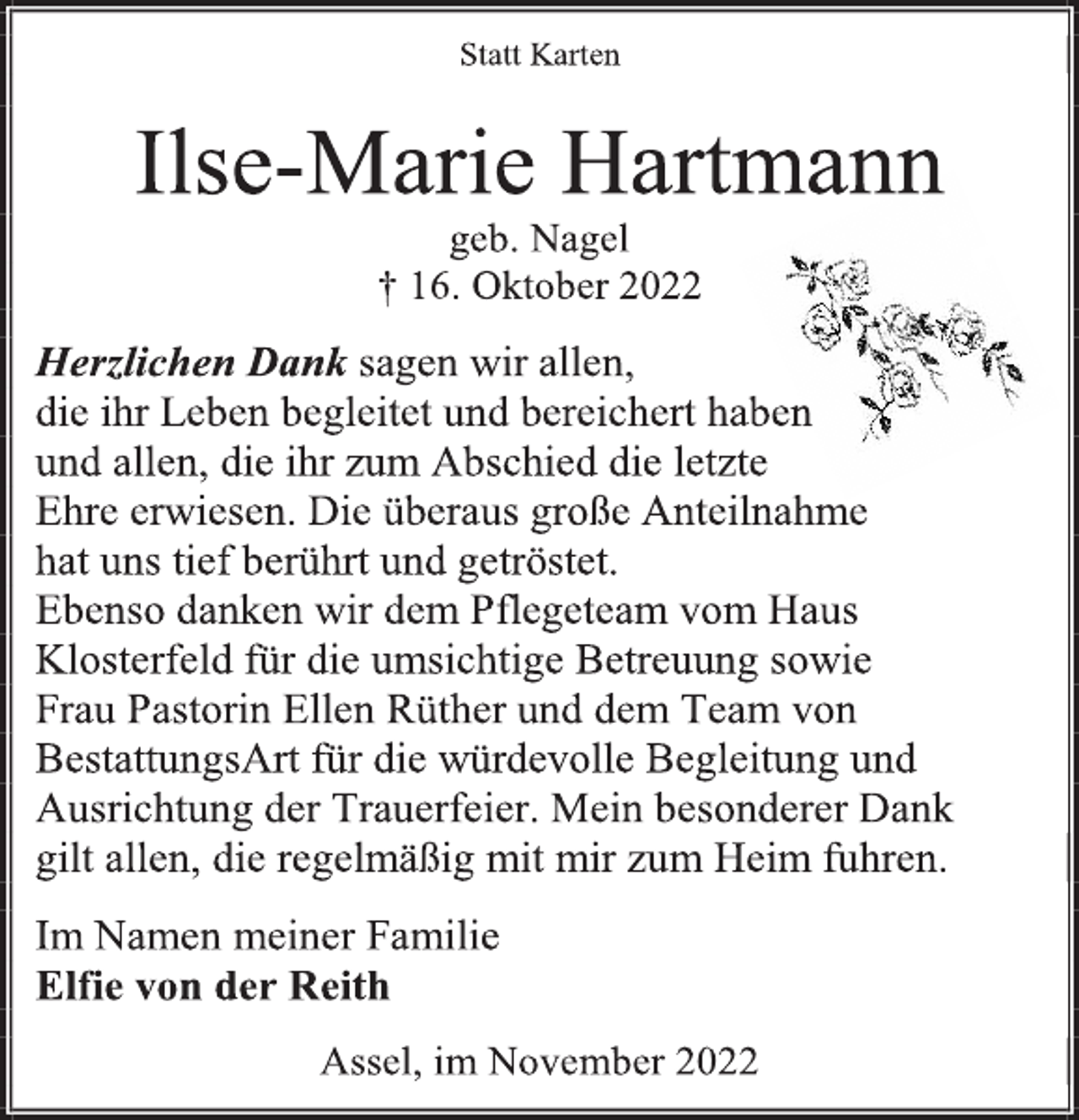 <p>Statt Karten<br />Ilse-Marie Hartmann<br />geb. Nagel<br />† 16. Oktober 2022<br />Herzlichen Dank sagen wir allen,<br />die ihr Leben begleitet und bereichert haben<br />und allen, die ihr zum Abschied die letzte<br />Ehre erwiesen. Die überaus große Anteilnahme<br />hat uns tief berührt und getröstet.<br />Ebenso danken wir dem Pflegeteam vom Haus<br />Klosterfeld für die umsichtige Betreuung sowie<br />Frau Pastorin Ellen Rüther und dem Team von<br />BestattungsArt für die würdevolle Begleitung und<br />Ausrichtung der Trauerfeier. Mein besonderer Dank<br />gilt allen, die regelmäßig mit mir zum Heim fuhren.<br />Im Namen meiner Familie<br />Elfie von der Reith<br />Assel, im November 2022</p>
