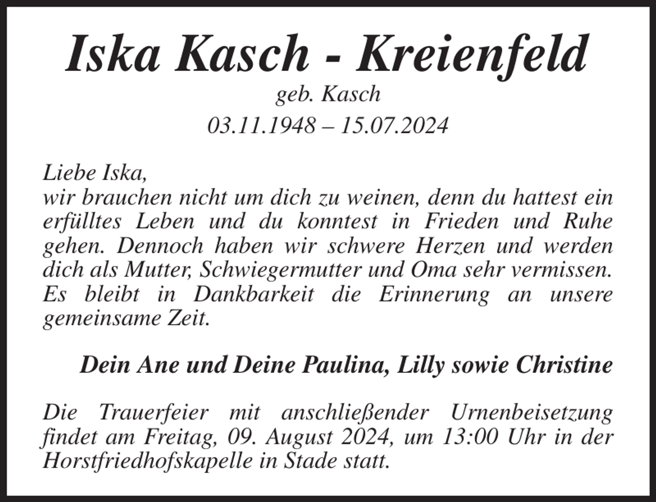 <p>Iska Kasch - Kreienfeld<br />geb. Kasch<br />03.11.1948 - 15.07.2024<br />Liebe Iska,<br />wir brauchen nicht um dich zu weinen, denn du hattest ein erfülltes Leben und du konntest in Frieden und Ruhe<br />gehen. Dennoch haben wir schwere Herzen und werden dich als Mutter, Schwiegermutter und Oma sehr vermissen. Es bleibt in Dankbarkeit die Erinnerung an unsere<br />gemeinsame Zeit.<br />Dein Ane und Deine Paulina, Lilly sowie Christine<br />Die Trauerfeier mit anschließender Urnenbeisetzung<br />findet am Freitag, 09. August 2024, um 13:00 Uhr in der Horstfriedhofskapelle in Stade statt.</p>
