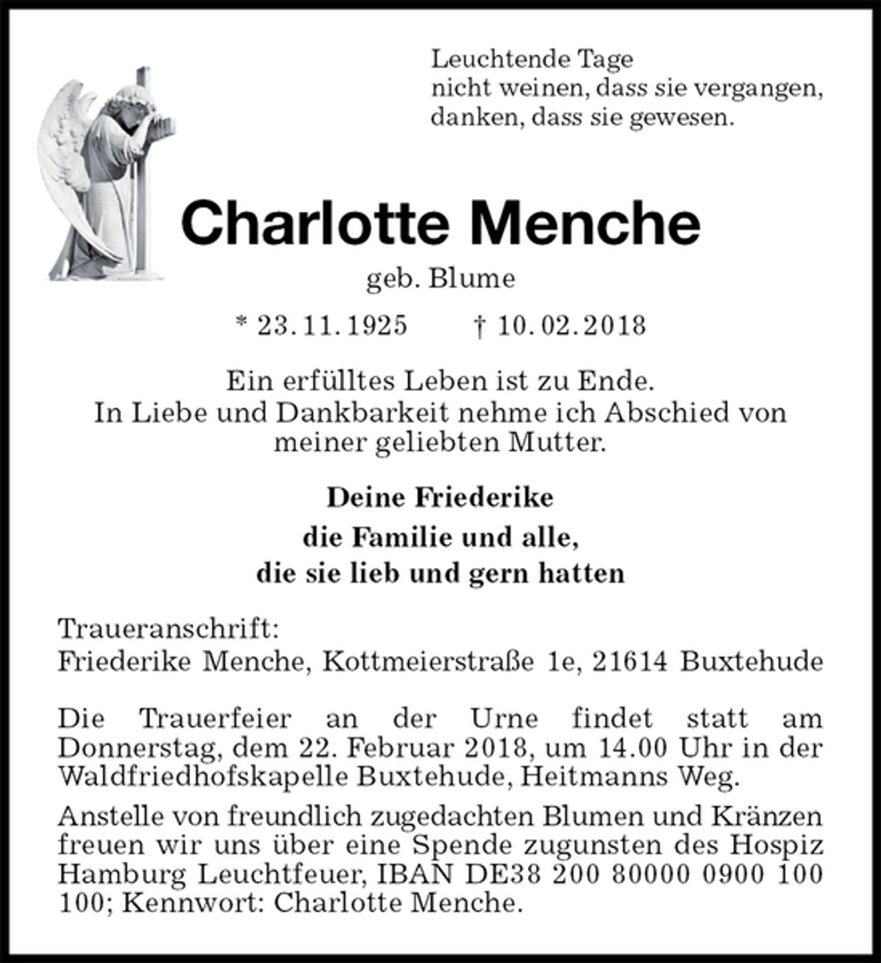 <p>Leuchtende Tage<br />nicht weinen, dass sie vergangen,<br />danken, dass sie gewesen.<br />Charlotte Menche<br />geb. Blume<br />* 23. 11. 1925 † 10. 02. 2018<br />Ein erfülltes Leben ist zu Ende.<br />In Liebe und Dankbarkeit nehme ich Abschied von<br />meiner geliebten Mutter.<br />Deine Friederike<br />die Familie und alle,<br />die sie lieb und gern hatten<br />Traueranschrift:<br />Friederike Menche, Kottmeierstraße 1e, 21614 Buxtehude</p>
<p>Die Trauerfeier an der Urne findet statt am<br />Donnerstag, dem 22. Februar 2018, um 14.00 Uhr in der Waldfriedhofskapelle Buxtehude, Heitmanns Weg.<br />Anstelle von freundlich zugedachten Blumen und Kränzen freuen wir uns über eine Spende zugunsten des Hospiz Hamburg Leuchtfeuer, IBAN DE38 200 80000 0900 100 100; Kennwort: Charlotte Menche.</p>