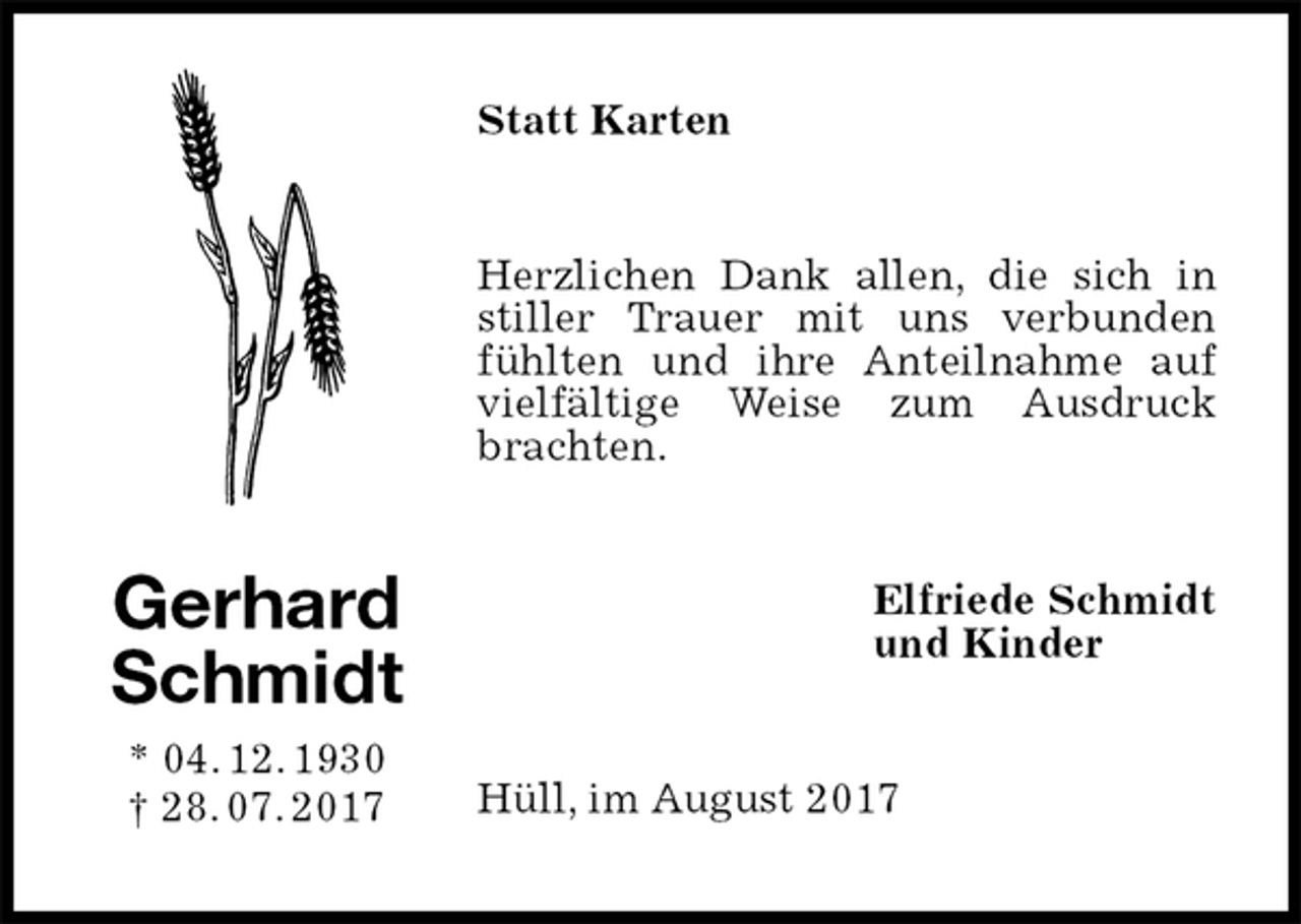 <p>Statt Karten<br />Herzlichen Dank allen, die sich in stiller Trauer mit uns verbunden fühlten und ihre Anteilnahme auf vielfältige Weise zum Ausdruck brachten.<br />Elfriede Schmidt<br />und Kinder<br />Hüll, im August 2017<br />Gerhard<br />Schmidt<br />* 04. 12. 1930<br />† 28. 07. 2017</p>