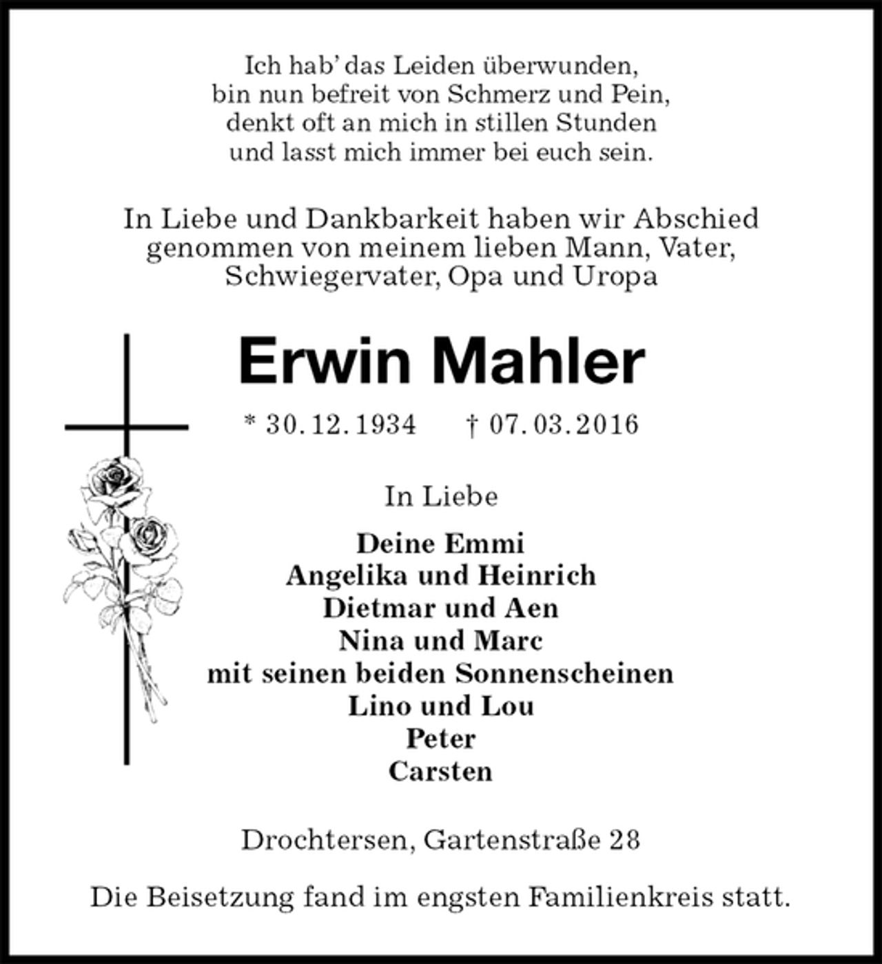 <p>Ich hab’ das Leiden überwunden,<br />bin nun befreit von Schmerz und Pein,<br />denkt oft an mich in stillen Stunden<br />und lasst mich immer bei euch sein.<br />In Liebe und Dankbarkeit haben wir Abschied<br />genommen von meinem lieben Mann, Vater,<br />Schwiegervater, Opa und Uropa<br />Erwin Mahler<br />* 30. 12. 1934 † 07. 03. 2016<br />In Liebe<br />Deine Emmi<br />Angelika und Heinrich<br />Dietmar und Aen<br />Nina und Marc<br />mit seinen beiden Sonnenscheinen<br />Lino und Lou<br />Peter<br />Carsten<br />Drochtersen, Gartenstraße 28</p>
<p>Die Beisetzung fand im engsten Familienkreis statt.</p>