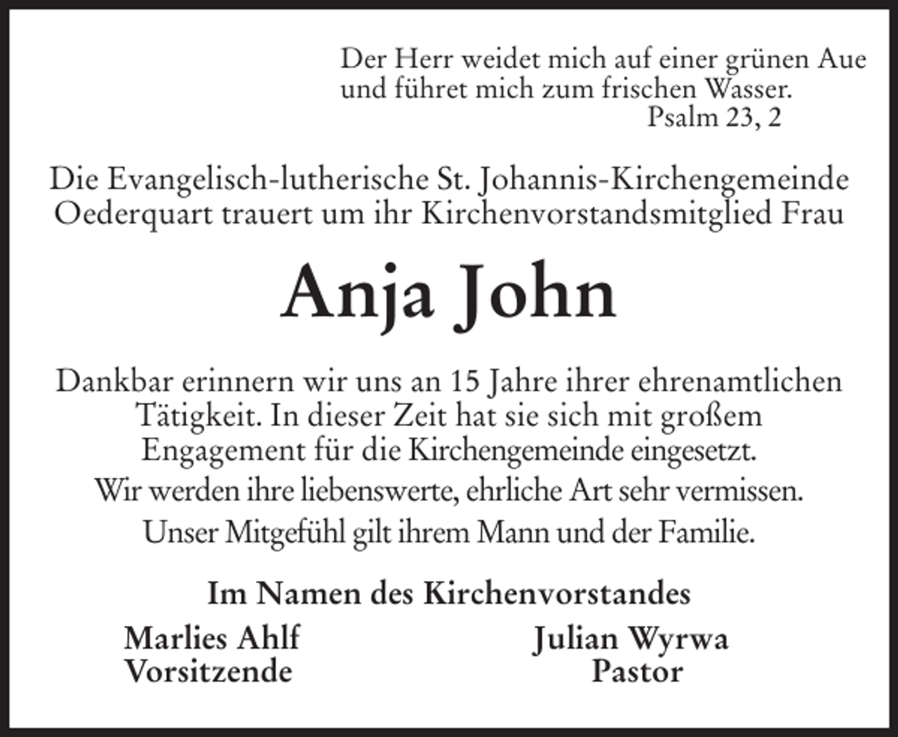 <p>Der Herr weidet mich auf einer grünen Aue<br />und führet mich zum frischen Wasser.<br />Psalm 23, 2<br />Die Evangelisch-lutherische St. Johannis-Kirchengemeinde Oederquart trauert um ihr Kirchenvorstandsmitglied Frau<br />Anja John<br />Dankbar erinnern wir uns an 15 Jahre ihrer ehrenamtlichen Tätigkeit. In dieser Zeit hat sie sich mit großem<br />Engagement für die Kirchengemeinde eingesetzt.<br />Wir werden ihre liebenswerte, ehrliche Art sehr vermissen.<br />Unser Mitgefühl gilt ihrem Mann und der Familie.<br />Im Namen des Kirchenvorstandes<br />Marlies Ahlf Julian Wyrwa<br />Vorsitzende Pastor</p>