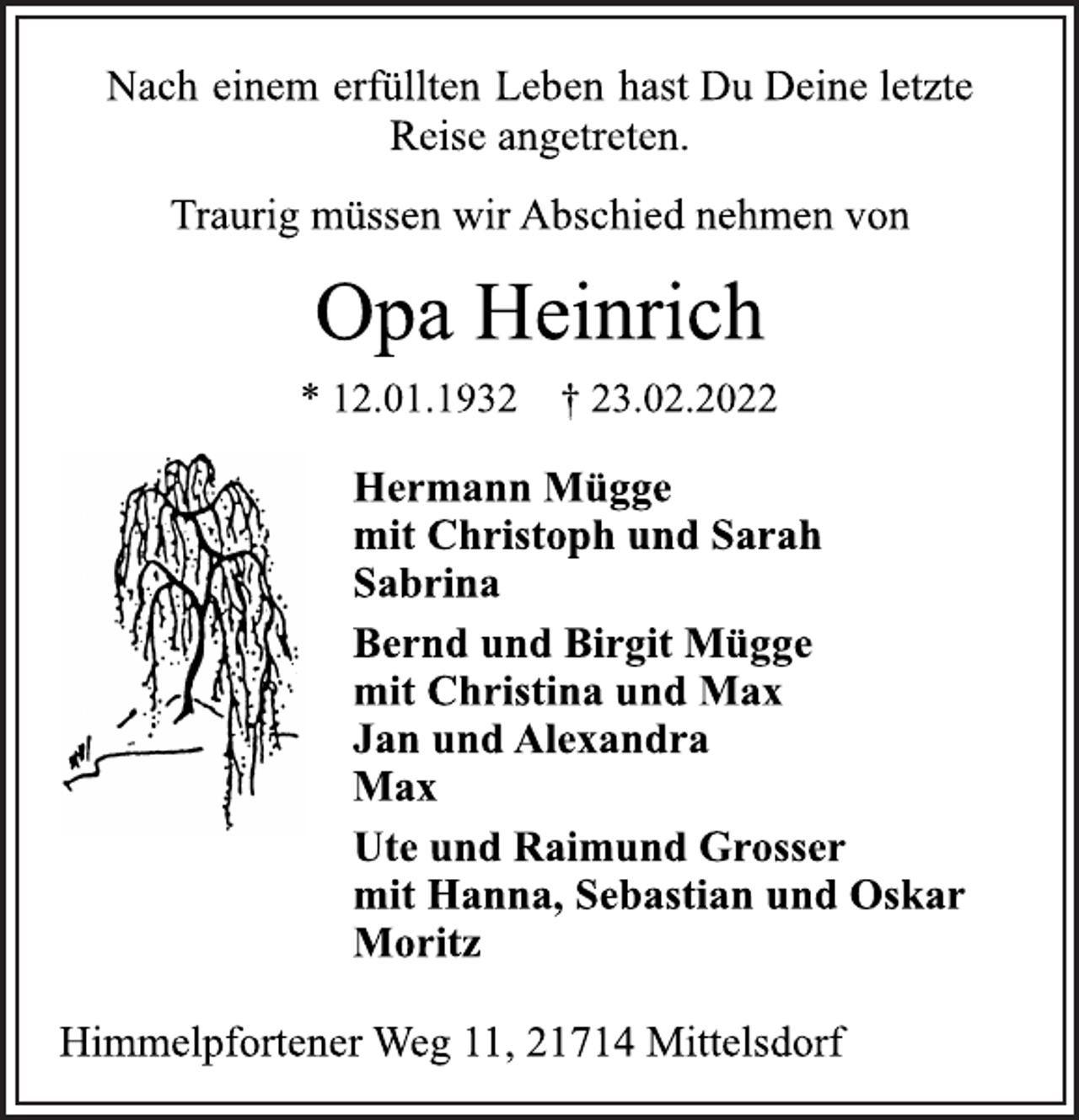 <p>Nach einem erfüllten Leben hast Du Deine letzte<br />Reise angetreten.<br />Traurig müssen wir Abschied nehmen von<br />Opa Heinrich<br />* 12.01.1932 † 23.02.2022<br />Hermann Mügge<br />mit Christoph und Sarah<br />Sabrina<br />Bernd und Birgit Mügge<br />mit Christina und Max<br />Jan und Alexandra<br />Max<br />Ute und Raimund Grosser<br />mit Hanna, Sebastian und Oskar<br />Moritz<br />Himmelpfortener Weg 11, 21714 Mittelsdorf</p>