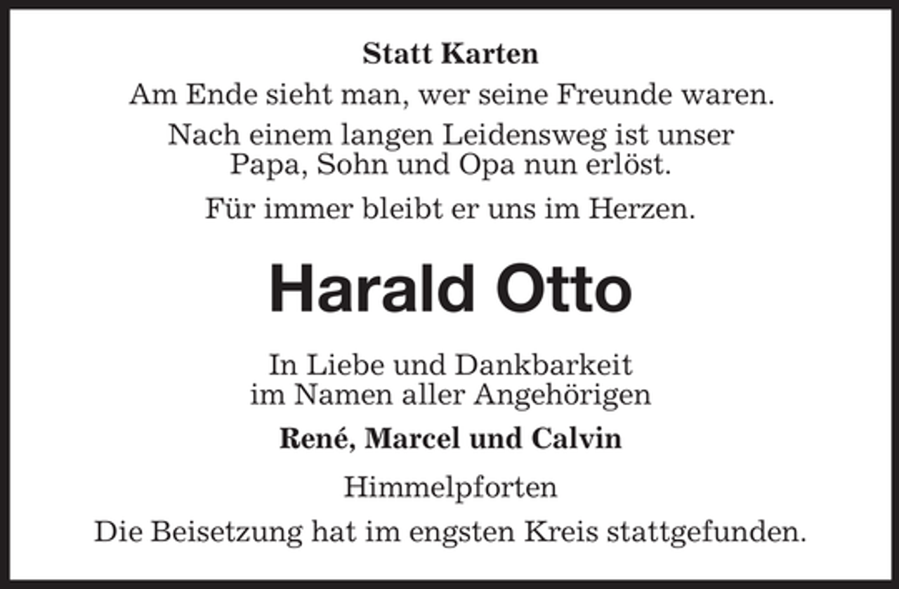 <p>Statt Karten<br />Am Ende sieht man, wer seine Freunde waren.<br />Nach einem langen Leidensweg ist unser<br />Papa, Sohn und Opa nun erlöst.<br />Für immer bleibt er uns im Herzen.</p><p>Harald Otto<br />In Liebe und Dankbarkeit<br />im Namen aller Angehörigen<br />René, Marcel und Calvin<br />Himmelpforten<br />Die Beisetzung hat im engsten Kreis stattgefunden.</p>
