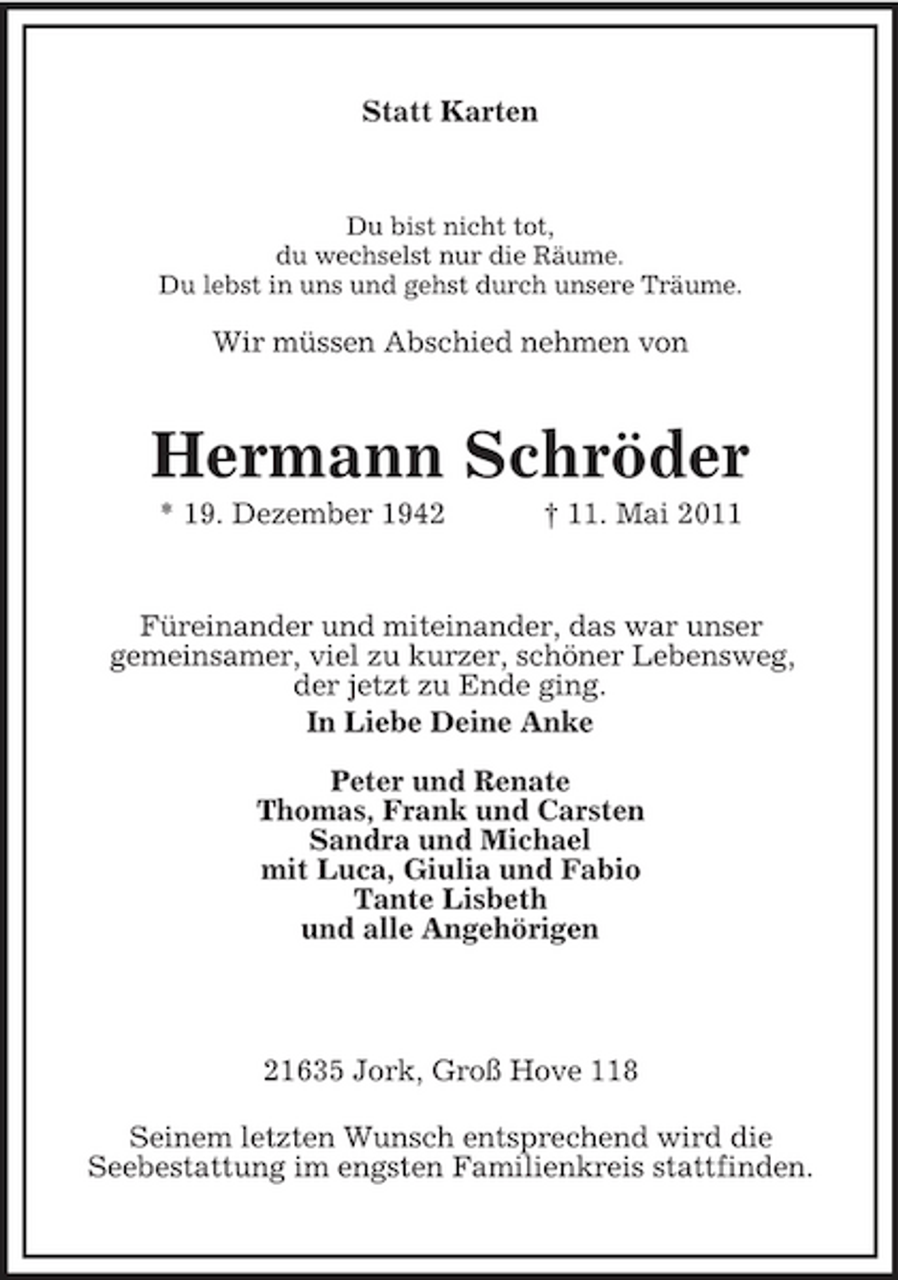 <p>Statt Karten</p><p>Du bist nicht tot, du wechselst nur die Räume. Du lebst in uns und gehst durch unsere Träume.</p><p>Wir müssen Abschied nehmen von</p><p>Hermann Schröder<br />* 19. Dezember 1942 † 11. Mai 2011 Füreinander und miteinander, das war unser gemeinsamer, viel zu kurzer, schöner Lebensweg, der jetzt zu Ende ging. In Liebe Deine Anke Peter und Renate Thomas, Frank und Carsten Sandra und Michael mit Luca, Giulia und Fabio Tante Lisbeth und alle Angehörigen</p><p>21635 Jork, Groß Hove 118 Seinem letzten Wunsch entsprechend wird die Seebestattung im engsten Familienkreis stattfinden.</p>
