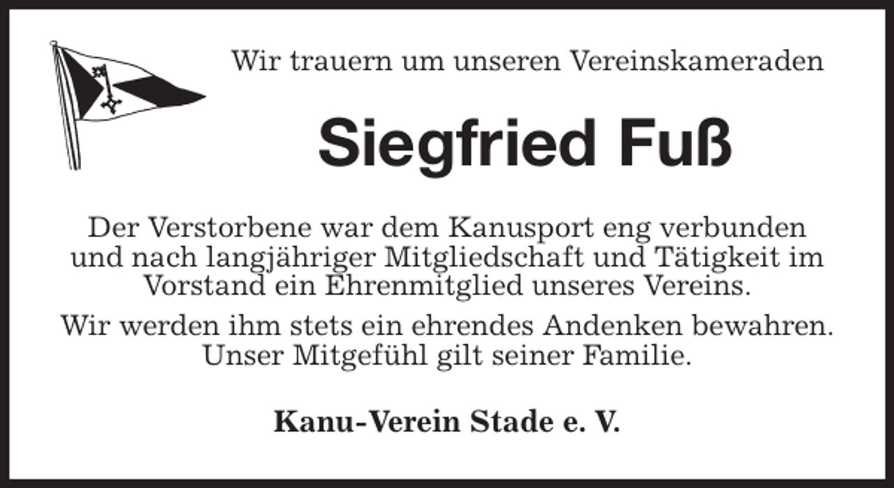 <p>Wir trauern um unseren Vereinskameraden<br />Siegfried Fuß<br />Der Verstorbene war dem Kanusport eng verbunden und nach langjähriger Mitgliedschaft und Tätigkeit im Vorstand ein Ehrenmitglied unseres Vereins.<br />Wir werden ihm stets ein ehrendes Andenken bewahren.<br />Unser Mitgefühl gilt seiner Familie.<br />Kanu-Verein Stade e. V.</p>
