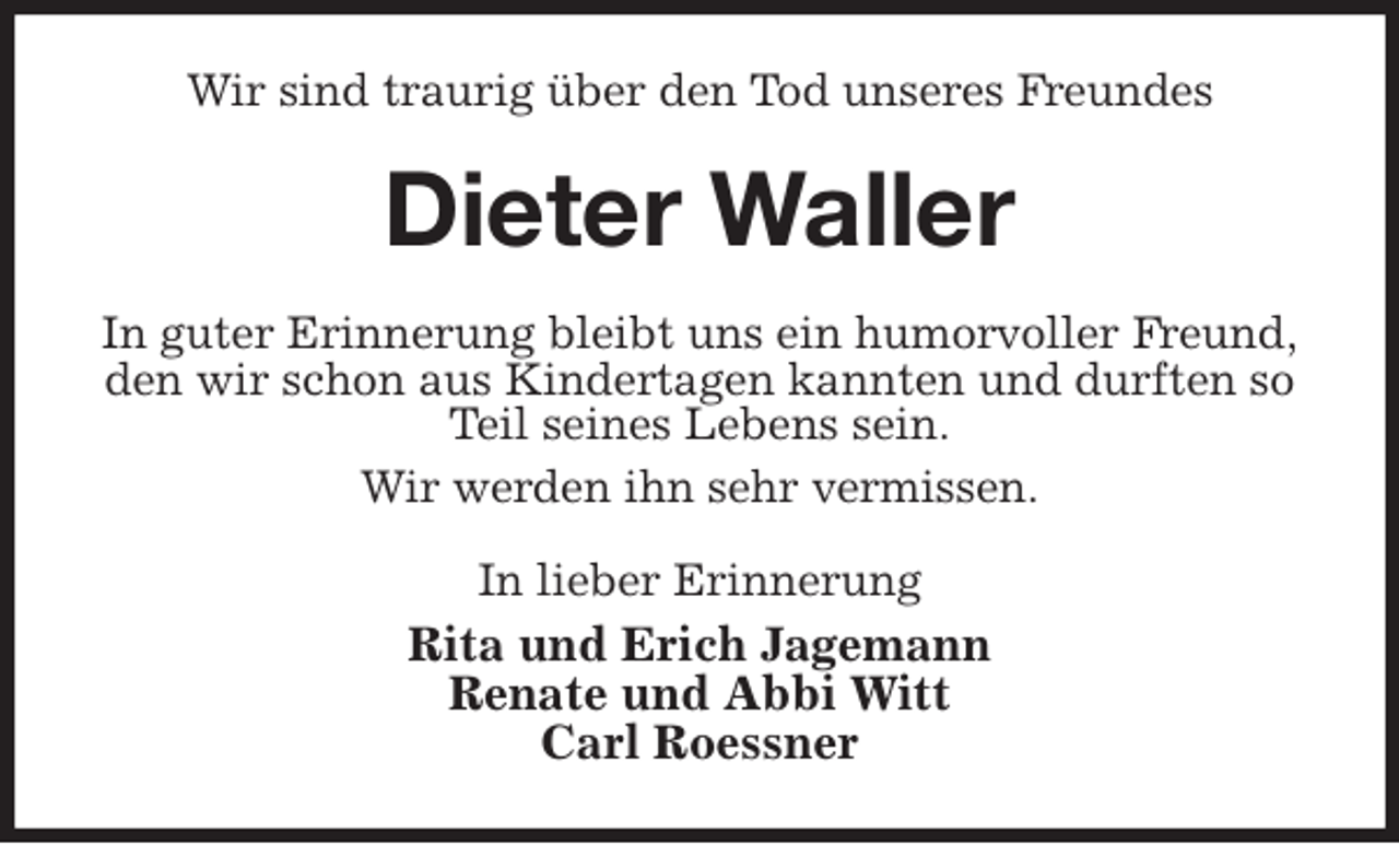 <p>Wir sind traurig über den Tod unseres Freundes<br />Dieter Waller<br />In guter Erinnerung bleibt uns ein humorvoller Freund,<br />den wir schon aus Kindertagen kannten und durften so Teil seines Lebens sein.<br />Wir werden ihn sehr vermissen.<br />In lieber Erinnerung<br />Rita und Erich Jagemann<br />Renate und Abbi Witt<br />Carl Roessner</p>
