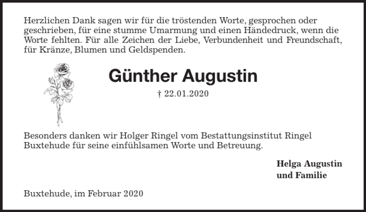 <p>Herzlichen Dank sagen wir für die tröstenden Worte, gesprochen oder<br />geschrieben, für eine stumme Umarmung und einen Händedruck, wenn die Worte fehlten. Für alle Zeichen der Liebe, Verbundenheit und Freundschaft,<br />für Kränze, Blumen und Geldspenden.<br />Günther Augustin<br />† 22.01.2020</p>
<p>Besonders danken wir Holger Ringel vom Bestattungsinstitut Ringel<br />Buxtehude für seine einfühlsamen Worte und Betreuung.<br />Helga Augustin<br />und Familie<br />Buxtehude, im Februar 2020</p>