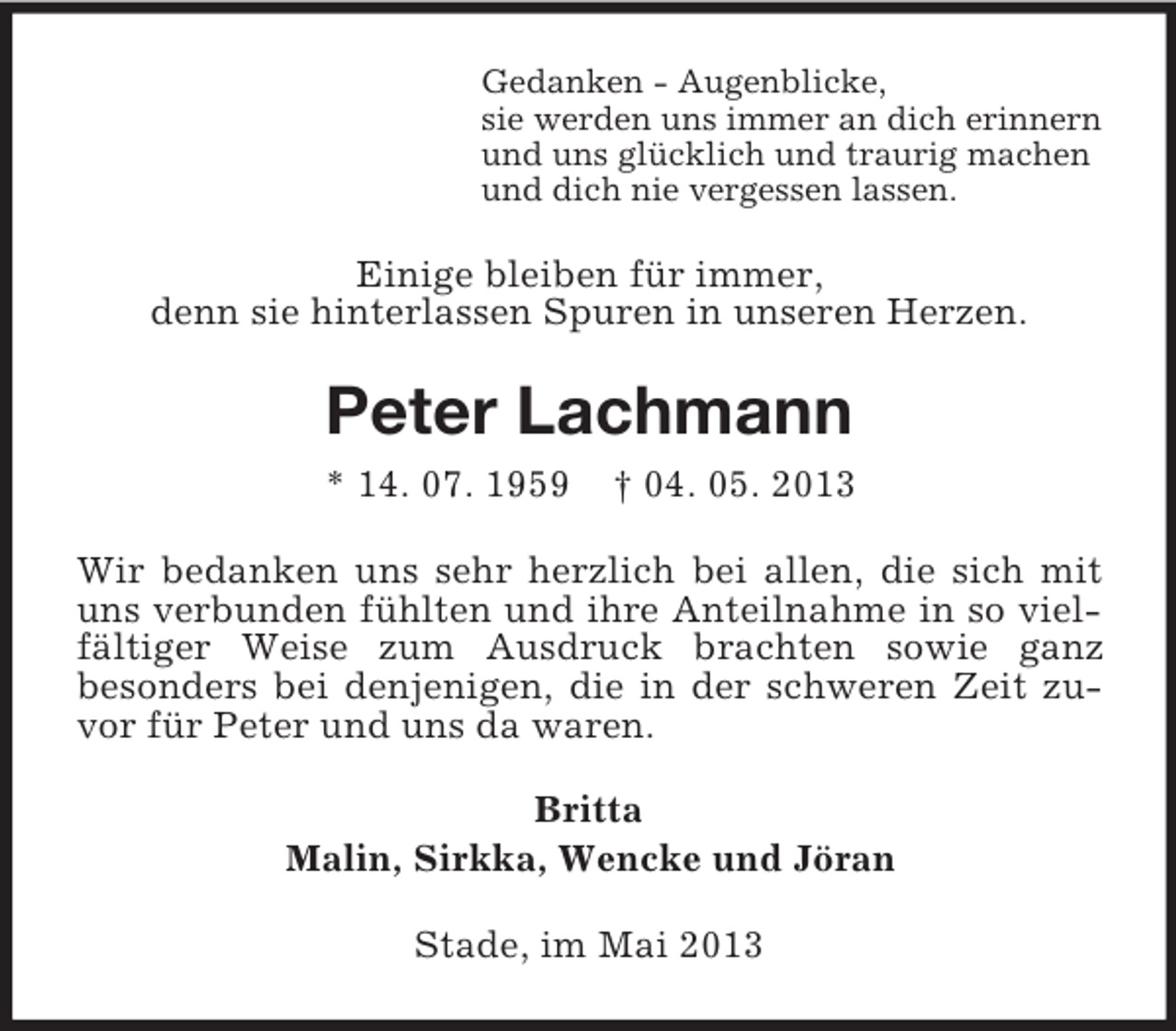 <p>Gedanken - Augenblicke,<br />sie werden uns immer an dich erinnern<br />und uns glücklich und traurig machen<br />und dich nie vergessen lassen.</p><p>Einige bleiben für immer,<br />denn sie hinterlassen Spuren in unseren Herzen.</p><p>Peter Lachmann<br />* 14. 07. 1959</p><p>† 04. 05. 2013</p><p>Wir bedanken uns sehr herzlich bei allen, die sich mit<br />uns verbunden fühlten und ihre Anteilnahme in so vielfältiger Weise zum Ausdruck brachten sowie ganz<br />besonders bei denjenigen, die in der schweren Zeit zuvor für Peter und uns da waren.<br />Britta<br />Malin, Sirkka, Wencke und Jöran<br />Stade, im Mai 2013</p>