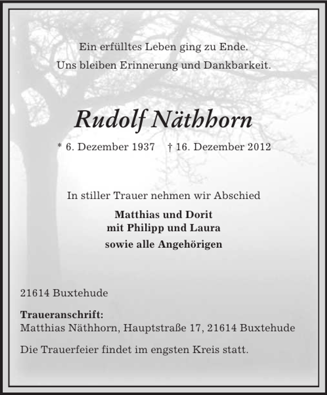 <p>Ein erfülltes Leben ging zu Ende.<br />Uns bleiben Erinnerung und Dankbarkeit.</p><p>Rudolf Näthhorn<br />* 6. Dezember 1937</p><p>† 16. Dezember 2012</p><p>In stiller Trauer nehmen wir Abschied<br />Matthias und Dorit<br />mit Philipp und Laura<br />sowie alle Angehörigen</p><p>21614 Buxtehude<br />Traueranschrift:<br />Matthias Näthhorn, Hauptstraße 17, 21614 Buxtehude<br />Die Trauerfeier findet im engsten Kreis statt.</p>