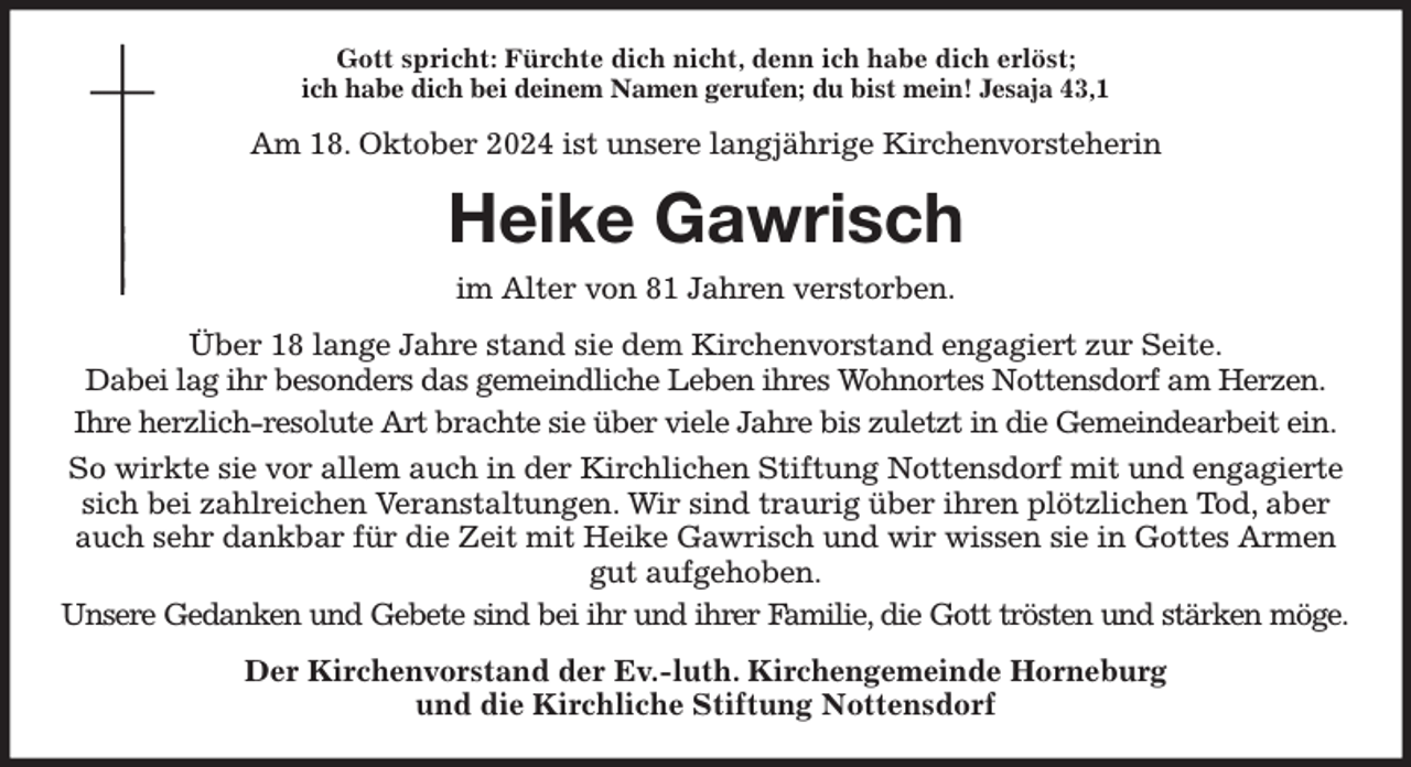 <p>Gott spricht: Fürchte dich nicht, denn ich habe dich erlöst;<br />ich habe dich bei deinem Namen gerufen; du bist mein! Jesaja 43,1<br />Am 18. Oktober 2024 ist unsere langjährige Kirchenvorsteherin<br />Heike Gawrisch<br />im Alter von 81 Jahren verstorben.<br />Über 18 lange Jahre stand sie dem Kirchenvorstand engagiert zur Seite.<br />Dabei lag ihr besonders das gemeindliche Leben ihres Wohnortes Nottensdorf am Herzen.<br />Ihre herzlich-resolute Art brachte sie über viele Jahre bis zuletzt in die Gemeindearbeit ein.<br />So wirkte sie vor allem auch in der Kirchlichen Stiftung Nottensdorf mit und engagierte sich bei zahlreichen Veranstaltungen. Wir sind traurig über ihren plötzlichen Tod, aber auch sehr dankbar für die Zeit mit Heike Gawrisch und wir wissen sie in Gottes Armen<br />gut aufgehoben.<br />Unsere Gedanken und Gebete sind bei ihr und ihrer Familie, die Gott trösten und stärken möge.<br />Der Kirchenvorstand der Ev.-luth. Kirchengemeinde Horneburg<br />und die Kirchliche Stiftung Nottensdorf</p>