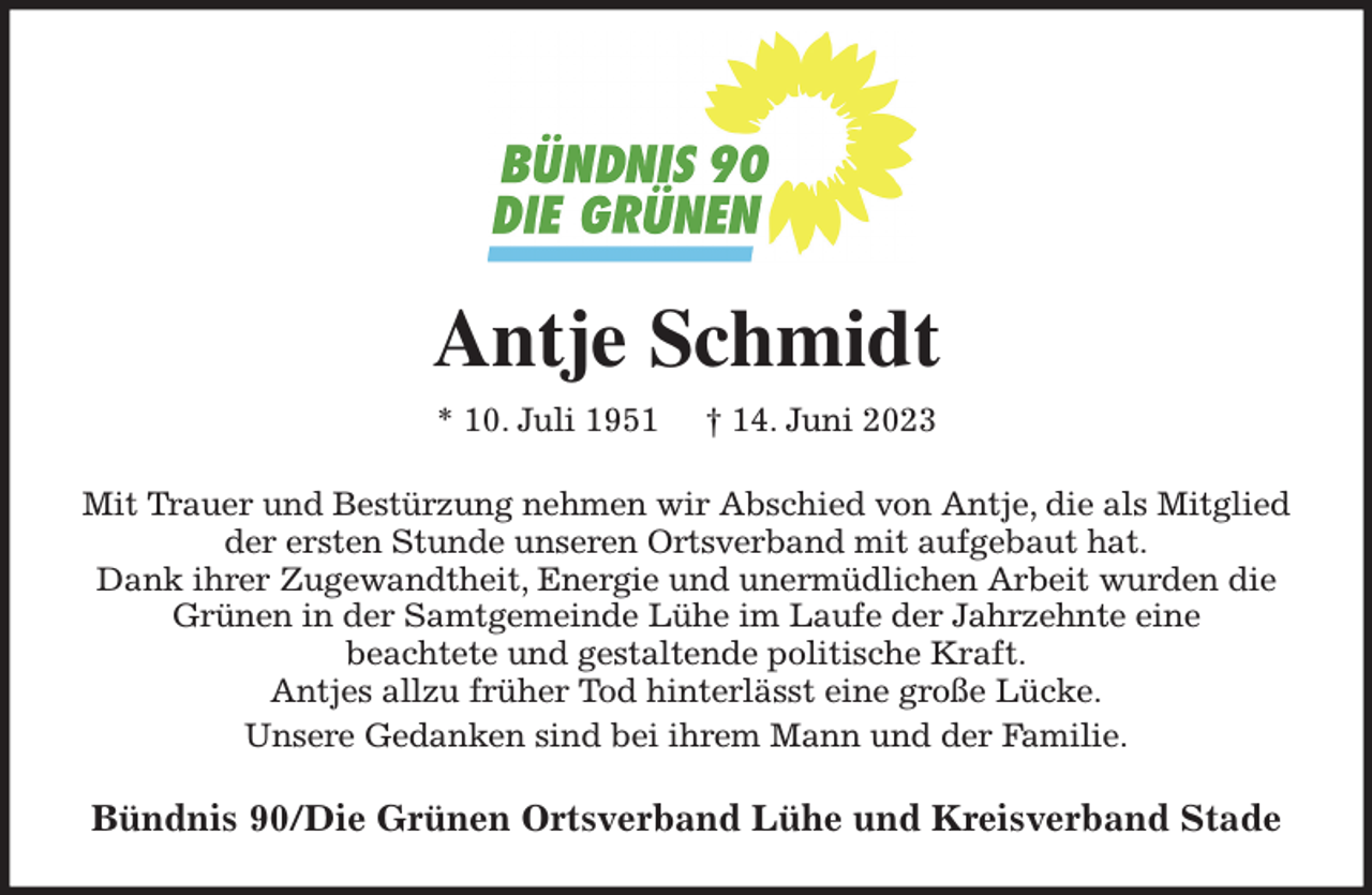 <p>Antje Schmidt<br />* 10. Juli 1951 † 14. Juni 2023<br />Mit Trauer und Bestürzung nehmen wir Abschied von Antje, die als Mitglied der ersten Stunde unseren Ortsverband mit aufgebaut hat.<br />Dank ihrer Zugewandtheit, Energie und unermüdlichen Arbeit wurden die Grünen in der Samtgemeinde Lühe im Laufe der Jahrzehnte eine<br />beachtete und gestaltende politische Kraft.<br />Antjes allzu früher Tod hinterlässt eine große Lücke.<br />Unsere Gedanken sind bei ihrem Mann und der Familie.<br />Bündnis 90/Die Grünen Ortsverband Lühe und Kreisverband Stade</p>