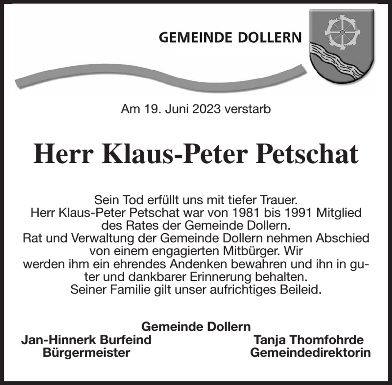 <p>Am 19. Juni 2023 verstarb<br />Herr Klaus-Peter Petschat<br />Sein Tod erfüllt uns mit tiefer Trauer.<br />Herr Klaus-Peter Petschat war von 1981 bis 1991 Mitglied des Rates der Gemeinde Dollern.<br />Rat und Verwaltung der Gemeinde Dollern nehmen Abschied von einem engagierten Mitbürger. Wir<br />werden ihm ein ehrendes Andenken bewahren und ihn in guter und dankbarer Erinnerung behalten.<br />Seiner Familie gilt unser aufrichtiges Beileid.<br />Gemeinde Dollern<br />Jan-Hinnerk Burfeind Tanja Thomfohrde<br />Bürgermeister Gemeindedirektorin</p>