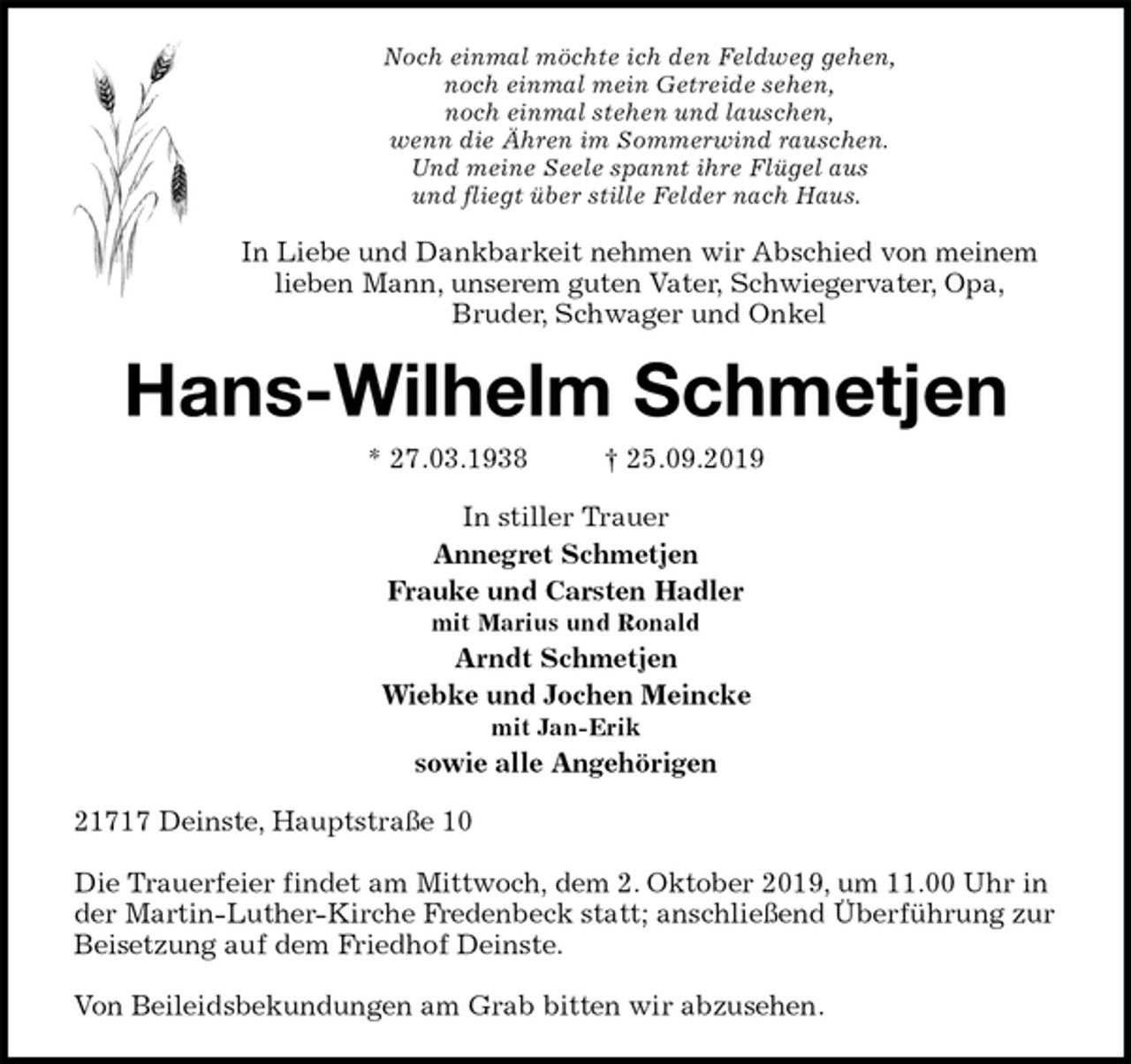 <p>Noch einmal möchte ich den Feldweg gehen,<br />noch einmal mein Getreide sehen,<br />noch einmal stehen und lauschen,<br />wenn die Ähren im Sommerwind rauschen.<br />Und meine Seele spannt ihre Flügel aus<br />und fliegt über stille Felder nach Haus.<br />In Liebe und Dankbarkeit nehmen wir Abschied von meinem<br />lieben Mann, unserem guten Vater, Schwiegervater, Opa,<br />Bruder, Schwager und Onkel<br />Hans-Wilhelm Schmetjen<br />* 27.03.1938 † 25.09.2019<br />In stiller Trauer<br />Annegret Schmetjen<br />Frauke und Carsten Hadler<br />mit Marius und Ronald<br />Arndt Schmetjen<br />Wiebke und Jochen Meincke<br />mit Jan-Erik<br />sowie alle Angehörigen<br />21717 Deinste, Hauptstraße 10</p><p>Die Trauerfeier findet am Mittwoch, dem 2. Oktober 2019, um 11.00 Uhr in der Martin-Luther-Kirche Fredenbeck statt; anschließend Überführung zur Beisetzung auf dem Friedhof Deinste.</p><p>Von Beileidsbekundungen am Grab bitten wir abzusehen.</p>