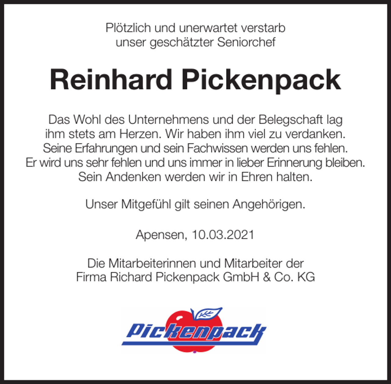 <p>Plötzlich und unerwartet verstarb<br />unser geschätzter Seniorchef<br />Reinhard Pickenpack<br />Das Wohl des Unternehmens und der Belegschaft lag<br />ihm stets am Herzen. Wir haben ihm viel zu verdanken.<br />Seine Erfahrungen und sein Fachwissen werden uns fehlen.<br />Er wird uns sehr fehlen und uns immer in lieber Erinnerung bleiben.<br />Sein Andenken werden wir in Ehren halten.<br />Unser Mitgefühl gilt seinen Angehörigen.<br />Apensen, 10.03.2021<br />Die Mitarbeiterinnen und Mitarbeiter der<br />Firma Richard Pickenpack GmbH &amp; Co. KG</p>