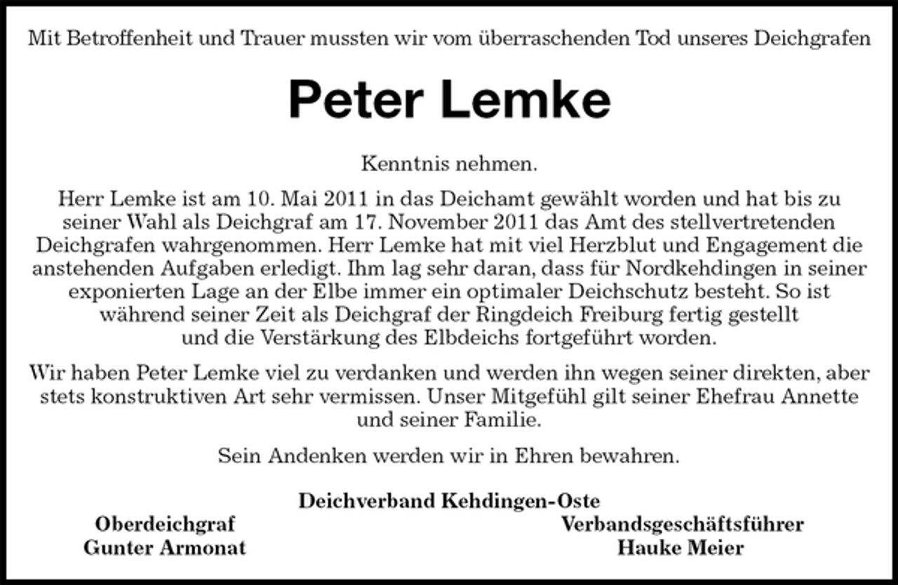 <p>Mit Betroffenheit und Trauer mussten wir vom überraschenden Tod unseres Deichgrafen<br />Peter Lemke<br />Kenntnis nehmen.<br />Herr Lemke ist am 10. Mai 2011 in das Deichamt gewählt worden und hat bis zu<br />seiner Wahl als Deichgraf am 17. November 2011 das Amt des stellvertretenden<br />Deichgrafen wahrgenommen. Herr Lemke hat mit viel Herzblut und Engagement die anstehenden Aufgaben erledigt. Ihm lag sehr daran, dass für Nordkehdingen in seiner exponierten Lage an der Elbe immer ein optimaler Deichschutz besteht. So ist<br />während seiner Zeit als Deichgraf der Ringdeich Freiburg fertig gestellt<br />und die Verstärkung des Elbdeichs fortgeführt worden.<br />Wir haben Peter Lemke viel zu verdanken und werden ihn wegen seiner direkten, aber stets konstruktiven Art sehr vermissen. Unser Mitgefühl gilt seiner Ehefrau Annette und seiner Familie.<br />Sein Andenken werden wir in Ehren bewahren.<br />Deichverband Kehdingen-Oste<br />Oberdeichgraf Verbandsgeschäftsführer<br />Gunter Armonat Hauke Meier</p>