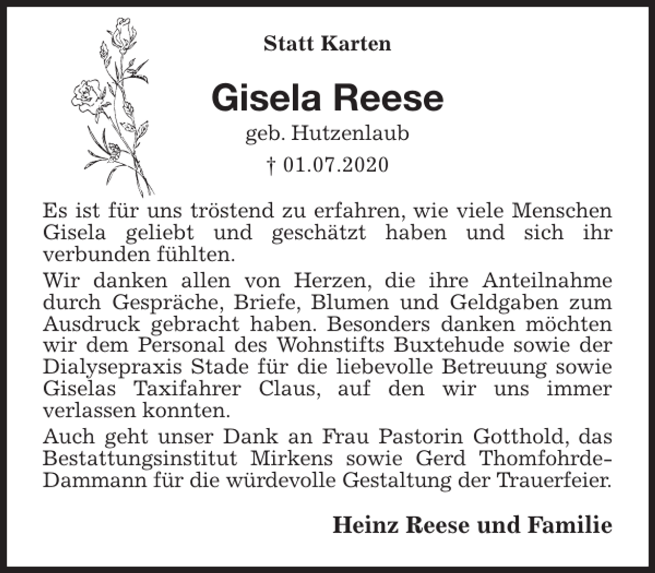 <p>Statt Karten<br />Gisela Reese<br />geb. Hutzenlaub<br />† 01.07.2020<br />Es ist für uns tröstend zu erfahren, wie viele Menschen Gisela geliebt und geschätzt haben und sich ihr<br />verbunden fühlten.<br />Wir danken allen von Herzen, die ihre Anteilnahme durch Gespräche, Briefe, Blumen und Geldgaben zum Ausdruck gebracht haben. Besonders danken möchten wir dem Personal des Wohnstifts Buxtehude sowie der Dialysepraxis Stade für die liebevolle Betreuung sowie Giselas Taxifahrer Claus, auf den wir uns immer<br />verlassen konnten.<br />Auch geht unser Dank an Frau Pastorin Gotthold, das Bestattungsinstitut Mirkens sowie Gerd Thomfohrde-Dammann für die würdevolle Gestaltung der Trauerfeier.<br />Heinz Reese und Familie</p>