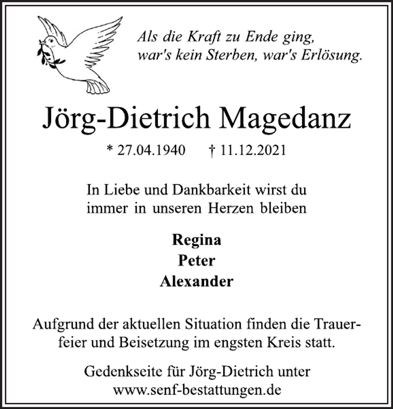 <p>Als die Kraft zu Ende ging,<br />war's kein Sterben, war's Erlösung.<br />Jörg-Dietrich Magedanz<br />* 27.04.1940 † 11.12.2021<br />In Liebe und Dankbarkeit wirst du<br />immer in unseren Herzen bleiben<br />Regina<br />Peter<br />Alexander<br />Aufgrund der aktuellen Situation finden die Trauerfeier<br />und Beisetzung im engsten Kreis statt.<br />Gedenkseite für Jörg-Dietrich unter<br />www.senf-bestattungen.de</p>