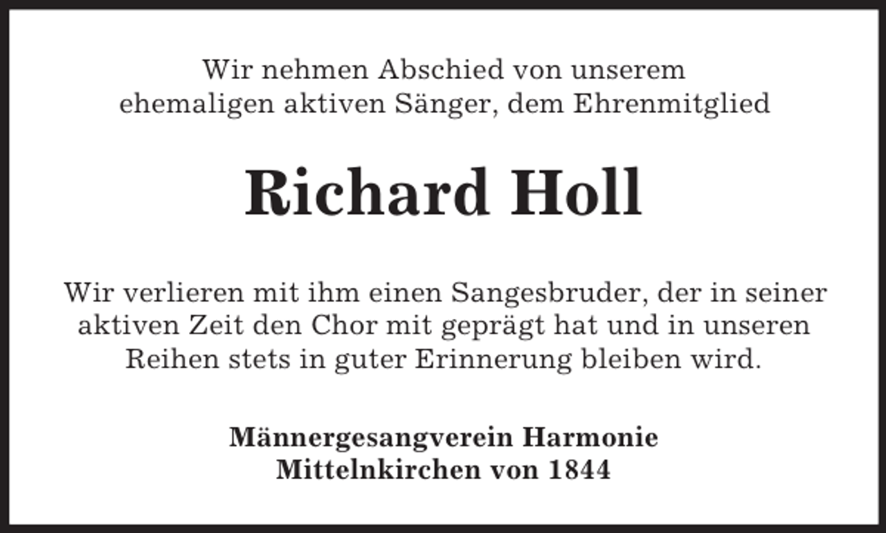 <p>Wir nehmen Abschied von unserem<br />ehemaligen aktiven Sänger, dem Ehrenmitglied<br />Richard Holl<br />Wir verlieren mit ihm einen Sangesbruder, der in seiner aktiven Zeit den Chor mit geprägt hat und in unseren Reihen stets in guter Erinnerung bleiben wird.<br />Männergesangverein Harmonie<br />Mittelnkirchen von 1844</p>
