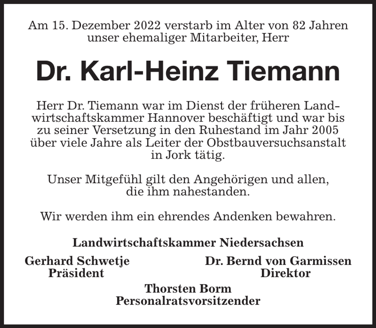 <p>Am 15. Dezember 2022 verstarb im Alter von 82 Jahren unser ehemaliger Mitarbeiter, Herr<br />Dr. Karl-Heinz Tiemann<br />Herr Dr. Tiemann war im Dienst der früheren Landwirtschaftskammer Hannover beschäftigt und war bis zu seiner Versetzung in den Ruhestand im Jahr 2005 über viele Jahre als Leiter der Obstbauversuchsanstalt in Jork tätig.</p><p>Unser Mitgefühl gilt den Angehörigen und allen,<br />die ihm nahestanden.</p><p>Wir werden ihm ein ehrendes Andenken bewahren.<br />Landwirtschaftskammer Niedersachsen<br />Gerhard Schwetje Dr. Bernd von Garmissen<br />Präsident Direktor<br />Thorsten Borm<br />Personalratsvorsitzender</p>