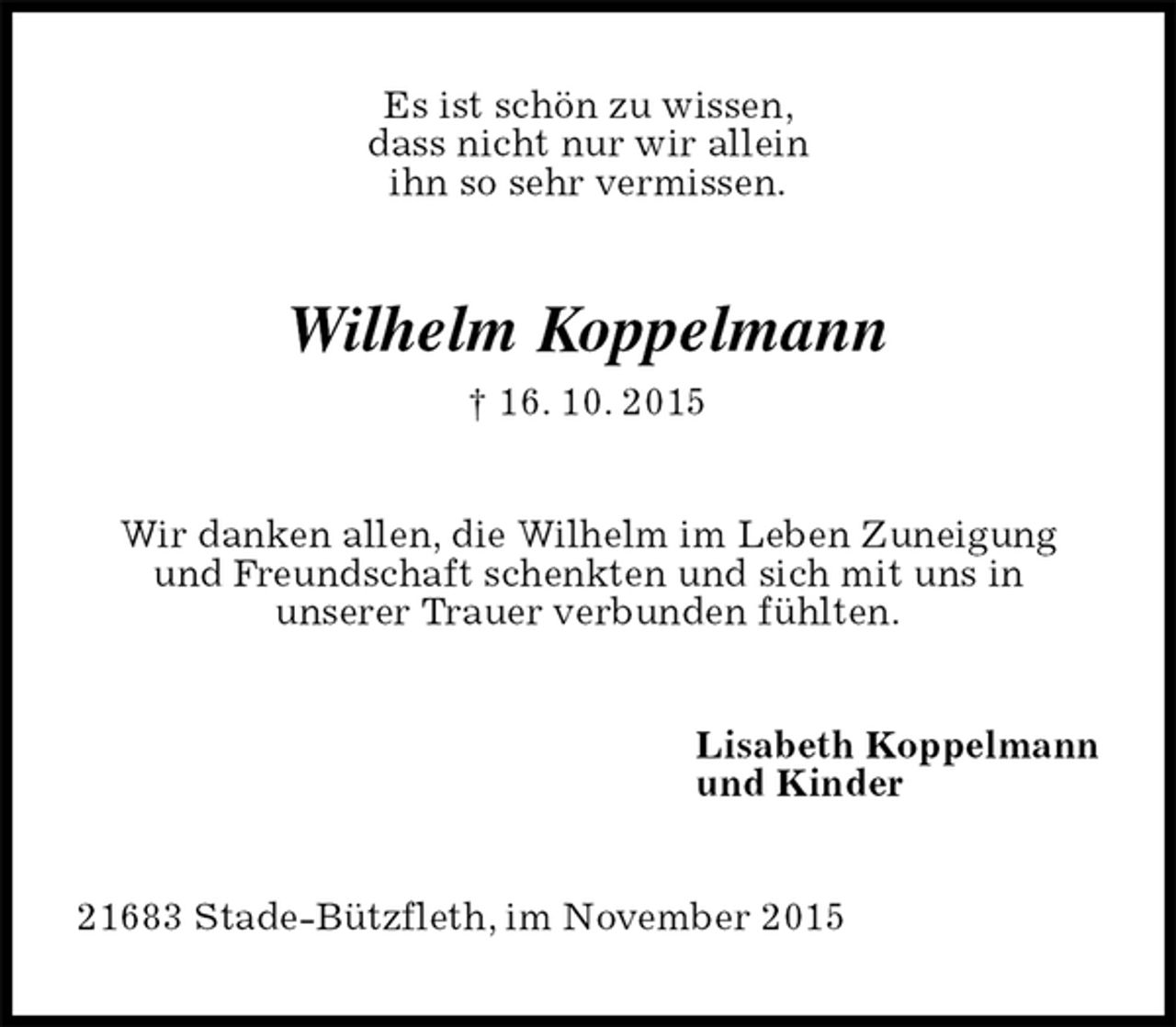 <p>Es ist schön zu wissen,<br />dass nicht nur wir allein<br />ihn so sehr vermissen.<br />Wilhelm Koppelmann<br />† 16. 10. 2015<br />Wir danken allen, die Wilhelm im Leben Zuneigung<br />und Freundschaft schenkten und sich mit uns in<br />unserer Trauer verbunden fühlten.<br />Lisabeth Koppelmann<br />und Kinder<br />21683 Stade-Bützfleth, im November 2015</p>
