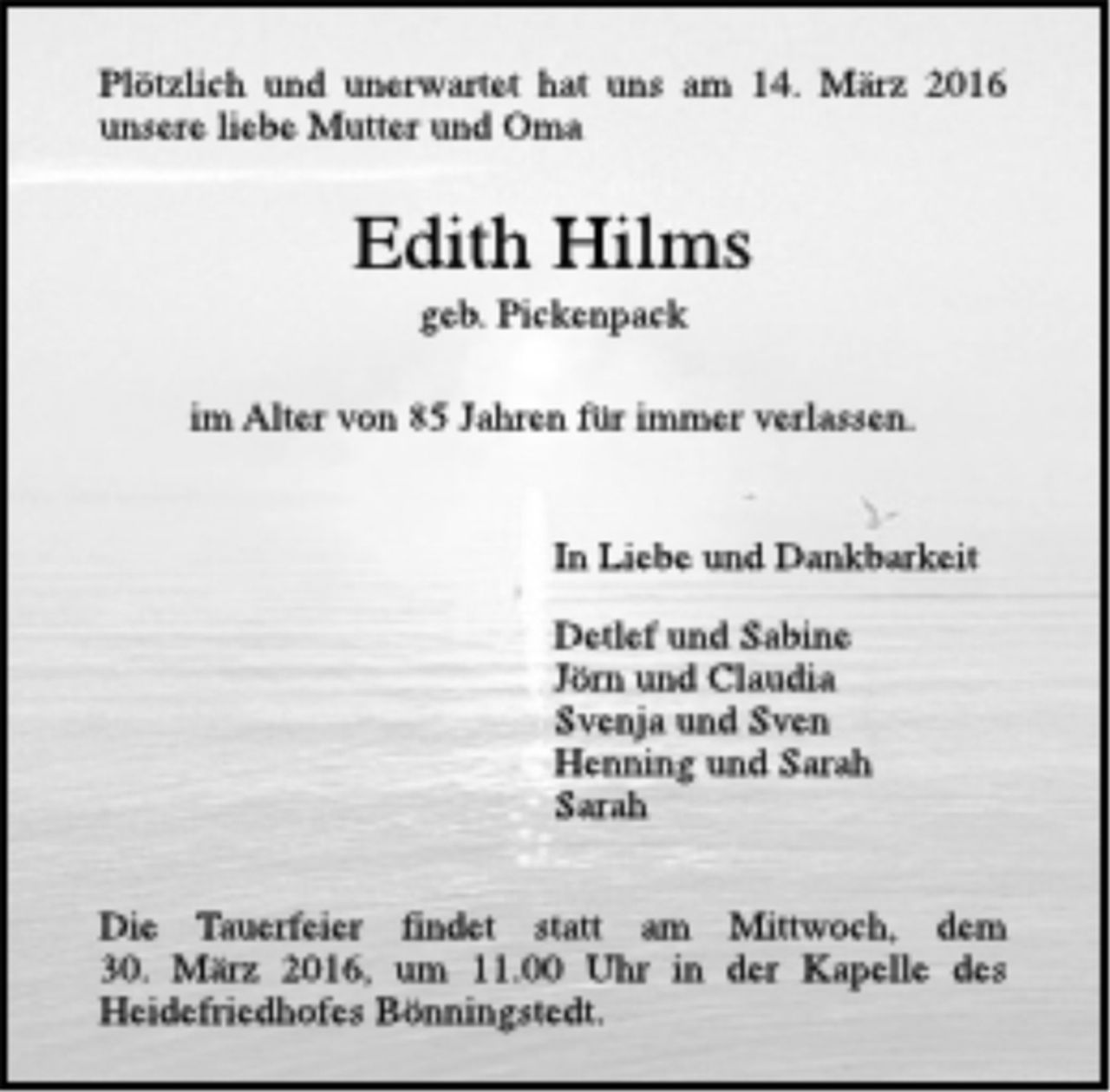 <p>Plötzlich und unerwartet hat uns am 14. März 2016 unsere liebe Mutter und Oma<br />Edith Hilms<br />geb. Pickenpack<br />im Alter von 85 Jahren für immer verlassen.<br />In Liebe und Dankbarkeit<br />Detlef und Sabine<br />Jörn und Claudia<br />Svenja und Sven<br />Henning und Sarah<br />Sarah<br />Die Trauerfeier findet statt am Mittwoch, dem 30. März 2016, um 11.00 Uhr in der Kapelle des Heidefriedhofes Bönningstedt.</p>