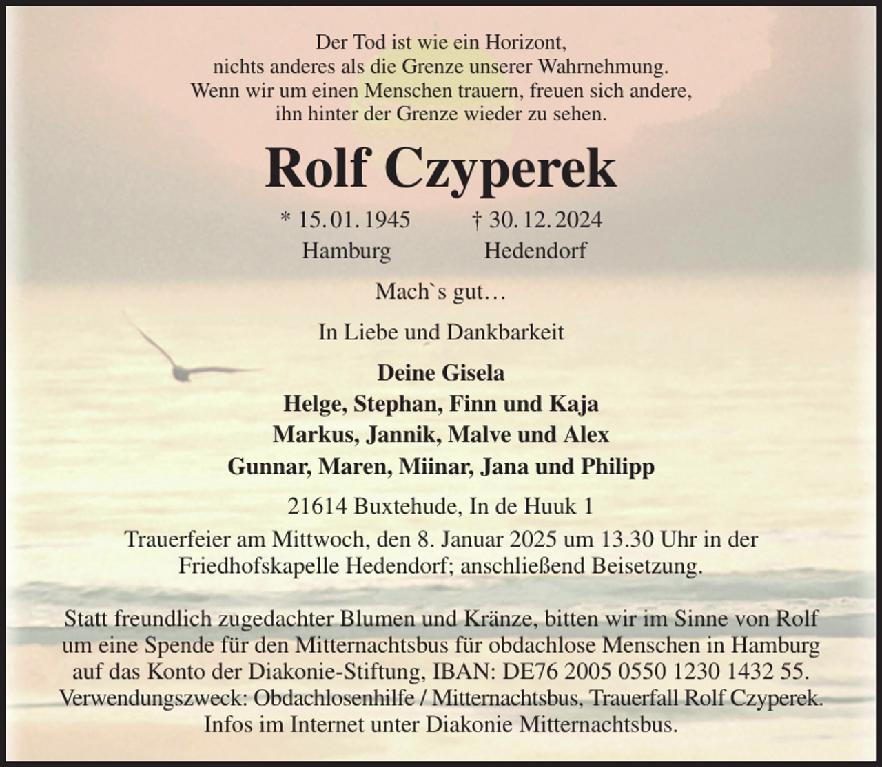 <p>Der Tod ist wie ein Horizont,<br />nichts anderes als die Grenze unserer Wahrnehmung.<br />Wenn wir um einen Menschen trauern, freuen sich andere,<br />ihn hinter der Grenze wieder zu sehen.<br />Rolf Czyperek<br />* 15. 01. 1945 † 30. 12. 2024<br />Hamburg Hedendorf<br />Mach`s gut…<br />In Liebe und Dankbarkeit<br />Deine Gisela<br />Helge, Stephan, Finn und Kaja<br />Markus, Jannik, Malve und Alex<br />Gunnar, Maren, Miinar, Jana und Philipp<br />21614 Buxtehude, In de Huuk 1<br />Trauerfeier am Mittwoch, den 8. Januar 2025 um 13.30 Uhr in der<br />Friedhofskapelle Hedendorf; anschließend Beisetzung.</p><p>Statt freundlich zugedachter Blumen und Kränze, bitten wir im Sinne von Rolf<br />um eine Spende für den Mitternachtsbus für obdachlose Menschen in Hamburg<br />auf das Konto der Diakonie-Stiftung, IBAN: DE76 2005 0550 1230 1432 55. Verwendungszweck: Obdachlosenhilfe / Mitternachtsbus, Trauerfall Rolf Czyperek.<br />Infos im Internet unter Diakonie Mitternachtsbus.</p>