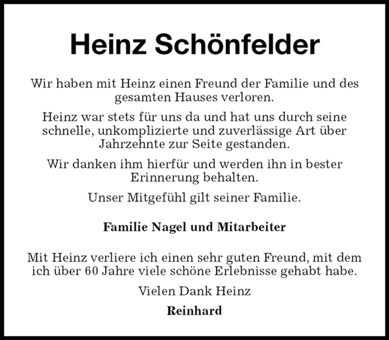 <p>Heinz Schönfelder<br />Wir haben mit Heinz einen Freund der Familie und des gesamten Hauses verloren.<br />Heinz war stets für uns da und hat uns durch seine schnelle, unkomplizierte und zuverlässige Art über Jahrzehnte zur Seite gestanden.<br />Wir danken ihm hierfür und werden ihn in bester<br />Erinnerung behalten.<br />Unser Mitgefühl gilt seiner Familie.<br />Familie Nagel und Mitarbeiter<br />Mit Heinz verliere ich einen sehr guten Freund, mit dem ich über 60 Jahre viele schöne Erlebnisse gehabt habe.<br />Vielen Dank Heinz<br />Reinhard</p>