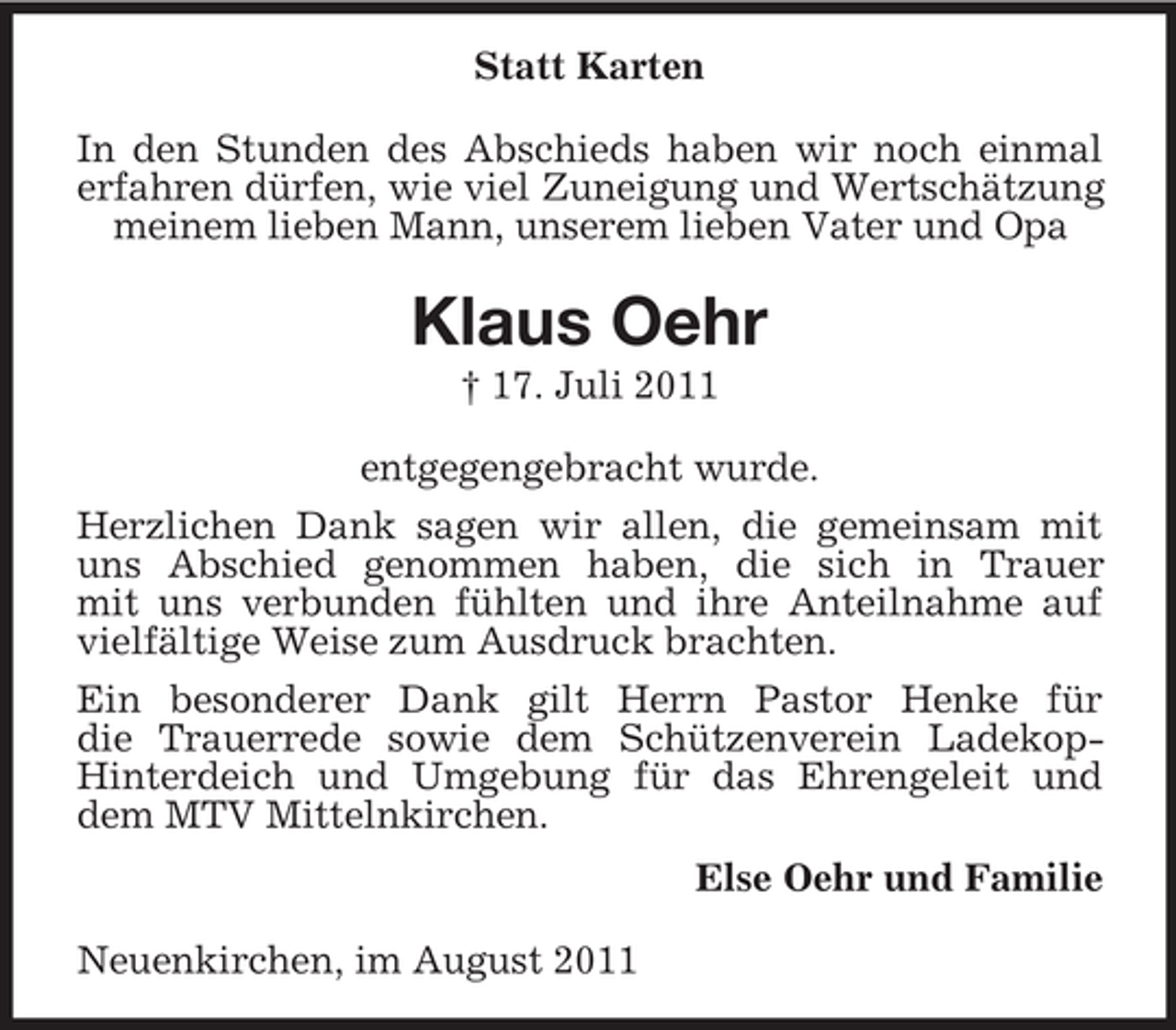 <p>Statt Karten<br />In den Stunden des Abschieds haben wir noch einmal<br />erfahren dürfen, wie viel Zuneigung und Wertschätzung<br />meinem lieben Mann, unserem lieben Vater und Opa</p><p>Klaus Oehr<br />† 17. Juli 2011<br />entgegengebracht wurde.<br />Herzlichen Dank sagen wir allen, die gemeinsam mit<br />uns Abschied genommen haben, die sich in Trauer<br />mit uns verbunden fühlten und ihre Anteilnahme auf<br />vielfältige Weise zum Ausdruck brachten.<br />Ein besonderer Dank gilt Herrn Pastor Henke für<br />die Trauerrede sowie dem Schützenverein LadekopHinterdeich und Umgebung für das Ehrengeleit und<br />dem MTV Mittelnkirchen.<br />Else Oehr und Familie<br />Neuenkirchen, im August 2011</p>
