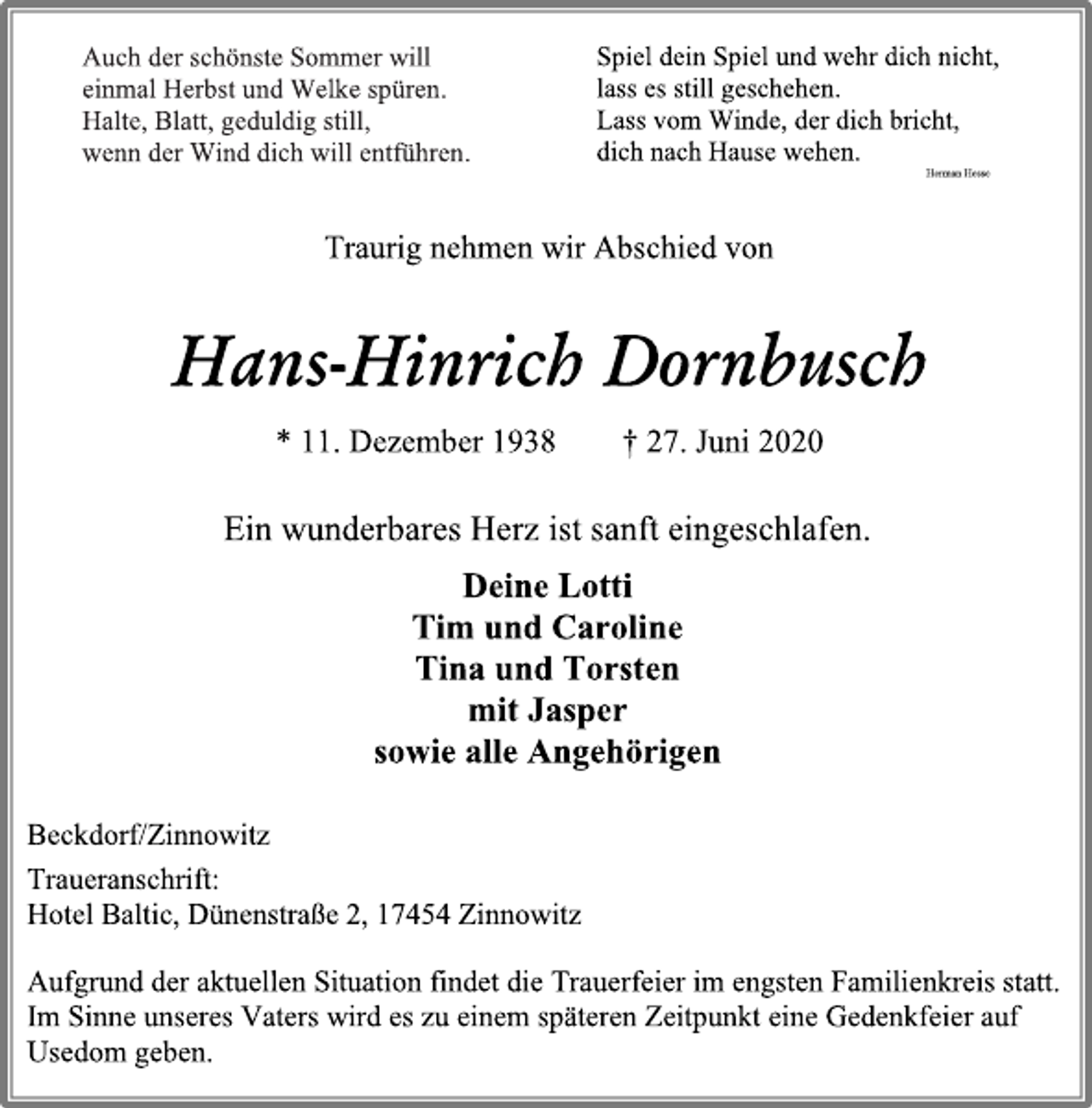 <p>Auch der schönste Sommer will<br />einmal Herbst und Welke spüren.<br />Halte, Blatt, geduldig still<br />wenn der Wind dich will entführen.</p>
<p>Spiel dein Spiel und wehr dich nicht,<br />lass es still geschehen.<br />Lass vom Winde, der dich bricht,<br />dich nach Hause wehen.</p>
<p>Herman Hesse</p>
<p>Traurig nehmen wir Abschied von</p>
<p>Hans-Hinrich Dornbusch</p>
<p>* 11. Dezember 1938 † 27. Juni 2020</p>
<p>Ein wunderbares Herz ist sanft eingeschlafen.</p>
<p>Deine Lotti</p>
<p>Tim und Caroline</p>
<p>Tina und Torsten</p>
<p>mit Jasper</p>
<p>sowie alle Angehörigen</p>
<p>Beckdorf/Zinnowitz</p>
<p>Traueranschrift:</p>
<p>Hotel Baltic, Dünenstraße 2, 17454 Zinnowitz</p>
<p>Aufgrund der aktuellen Situation findet die Trauerfeier im engsten Familienkreis statt.</p>
<p>Im Sinne unseres Vaters wird es zu einem späteren Zeitpunkt eine Gedenkfeier auf Usedom geben.</p>