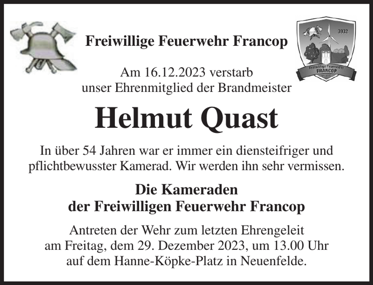 <p>Freiwillige Feuerwehr Francop</p><p>Am 16.12.2023 verstarb<br />unser Ehrenmitglied der Brandmeister<br />Helmut Quast<br />In über 54 Jahren war er immer ein diensteifriger und pflichtbewusster Kamerad. Wir werden ihn sehr vermissen.<br />Die Kameraden<br />der Freiwilligen Feuerwehr Francop<br />Antreten der Wehr zum letzten Ehrengeleit<br />am Freitag, dem 29. Dezember 2023, um 13.00 Uhr<br />auf dem Hanne-Köpke-Platz in Neuenfelde.</p>