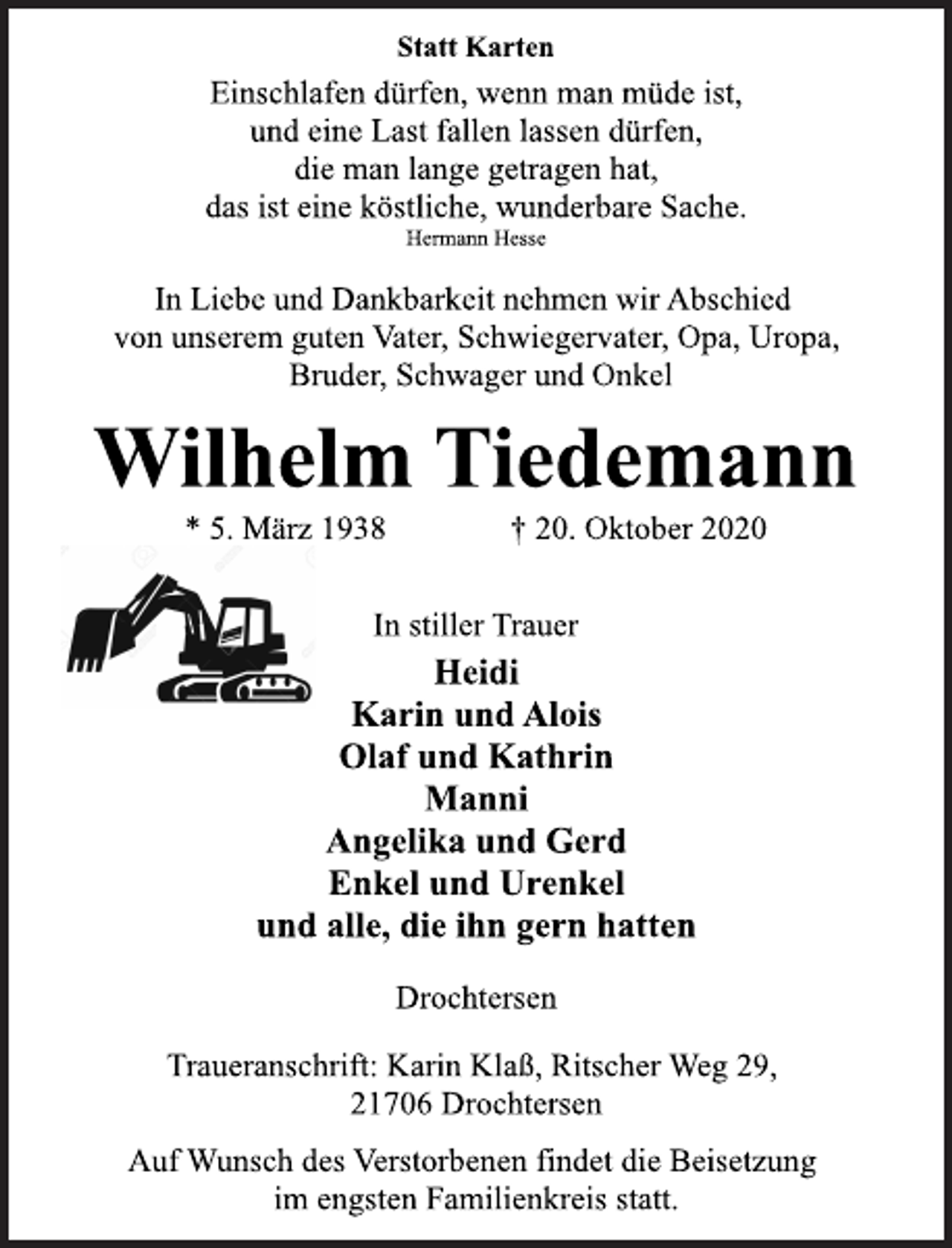 <p>Statt Karten<br />Einschlafen dürfen, wenn man müde ist, und eine Last fallen lassen dürfen, die man lange getragen hat, das ist eine köstliche, wunderbare Sache.<br />Hermann Hesse<br />In Liebe und Dankbarkeit nehmen wir Abschied von unserem guten Vater, Schwiegervater, Opa, Uropa, Bruder, Schwager und Onkel<br />Wilhelm Tiedemann<br />* 5. März 1938 † 20. Oktober 2020<br />In stiller Trauer<br />Heidi<br />Karin und Alois<br />Olaf und Kathrin<br />Manni<br />Angelika und Gerd<br />Enkel und Urenkel<br />und alle, die ihn gern hatten<br />Drochtersen<br />Traueranschrift: Karin Klaß, Ritscher Weg 29, 21706 Drochtersen<br />Auf Wunsch des Verstorbenen findet die Beisetzung im engsten Familienkreis statt.</p>