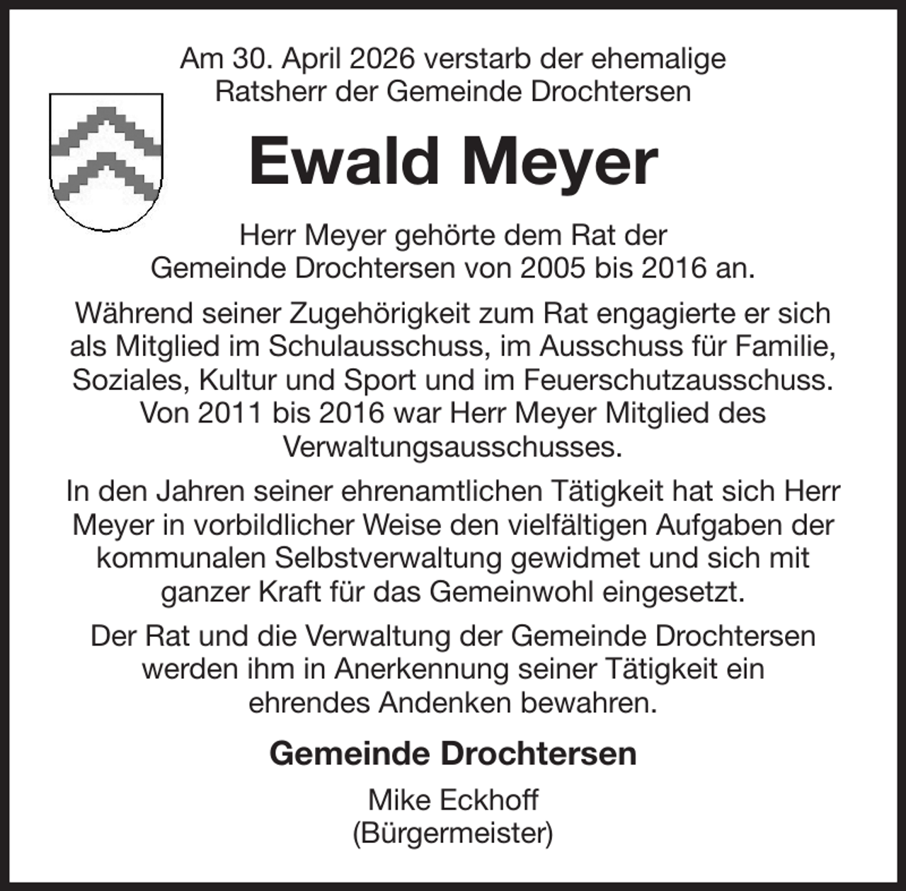 <p>Am 30. April 2026 verstarb der ehemalige<br />Ratsherr der Gemeinde Drochtersen<br />Ewald Meyer<br />Herr Meyer gehörte dem Rat der<br />Gemeinde Drochtersen von 2005 bis 2016 an.<br />Während seiner Zugehörigkeit zum Rat engagierte er sich als Mitglied im Schulausschuss, im Ausschuss für Familie, Soziales, Kultur und Sport und im Feuerschutzausschuss. Von 2011 bis 2016 war Herr Meyer Mitglied des<br />Verwaltungsausschusses.<br />In den Jahren seiner ehrenamtlichen Tätigkeit hat sich Herr Meyer in vorbildlicher Weise den vielfältigen Aufgaben der kommunalen Selbstverwaltung gewidmet und sich mit<br />ganzer Kraft für das Gemeinwohl eingesetzt.<br />Der Rat und die Verwaltung der Gemeinde Drochtersen werden ihm in Anerkennung seiner Tätigkeit ein<br />ehrendes Andenken bewahren.<br />Gemeinde Drochtersen<br />Mike Eckhoff<br />(Bürgermeister)</p>