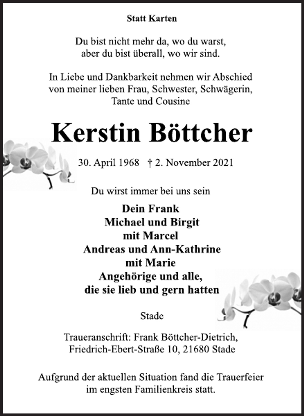 <p>Statt Karten<br />Du bist nicht mehr da, wo du warst,<br />aber du bist überall, wo wir sind.</p>
<p>In Liebe und Dankbarkeit nehmen wir Abschied<br />von meiner lieben Frau, Schwester, Schwägerin,<br />Tante und Cousine<br />Kerstin Böttcher<br />30. April 1968 † 2. November 2021<br />Du wirst immer bei uns sein<br />Dein Frank<br />Michael und Birgit<br />mit Marcel<br />Andreas und Ann-Kathrine<br />mit Marie<br />Angehörige und alle,<br />die sie lieb und gern hatten<br />Stade<br />Traueranschrift: Frank Böttcher-Dietrich,<br />Friedrich-Ebert-Straße 10, 21680 Stade<br />Aufgrund der aktuellen Situation fand die Trauerfeier<br />im engsten Familienkreis statt.</p>