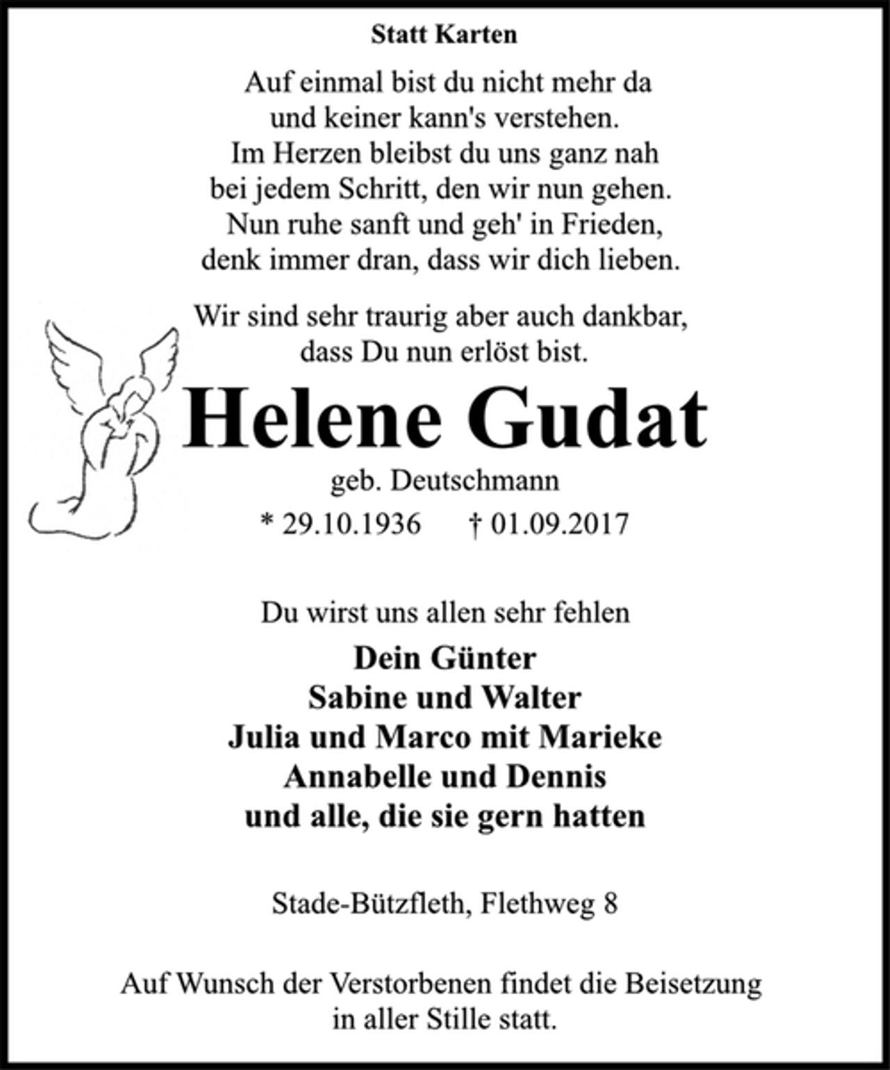 <p>Statt Karten<br />Auf einmal bist du nicht mehr da<br />und keiner kann's verstehen.<br />Im Herzen bleibst du uns ganz nah<br />bei jedem Schritt, den wir nun gehen.<br />Nun ruhe sanft und geh' in Frieden,<br />denk immer dran, dass wir dich lieben.<br />Wir sind sehr traurig aber auch dankbar,<br />dass Du nun erlöst bist.<br />Helene Gudat<br />geb. Deutschmann<br />* 29.10.1936 † 01.09.2017<br />Du wirst uns allen sehr fehlen<br />Dein Günter<br />Sabine und Walter<br />Julia und Marco mit Marieke<br />Annabelle und Dennis<br />und alle, die sie gern hatten<br />Stade-Bützfleth, Flethweg 8<br />Auf Wunsch der Verstorbenen findet die Beisetzung<br />in aller Stille statt.</p>