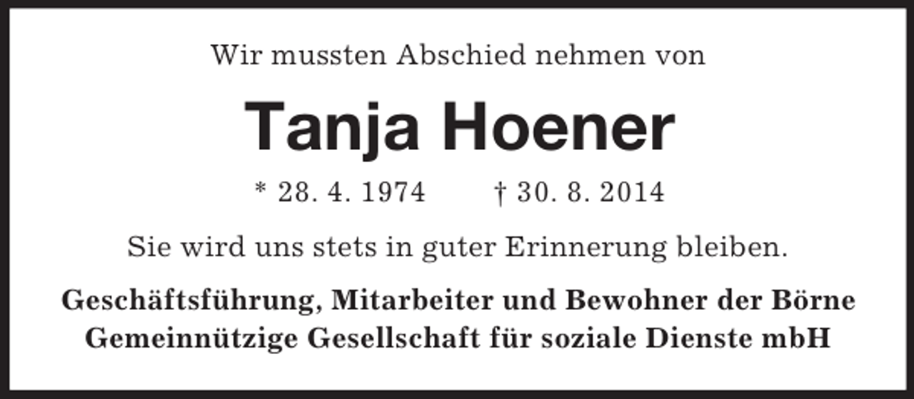 <p>Wir mussten Abschied nehmen von<br />Tanja Hoener<br />* 28. 4. 1974 † 30. 8. 2014<br />Sie wird uns stets in guter Erinnerung bleiben.<br />Geschäftsführung, Mitarbeiter und Bewohner der Börne<br />Gemeinnützige Gesellschaft für soziale Dienste mbH</p>