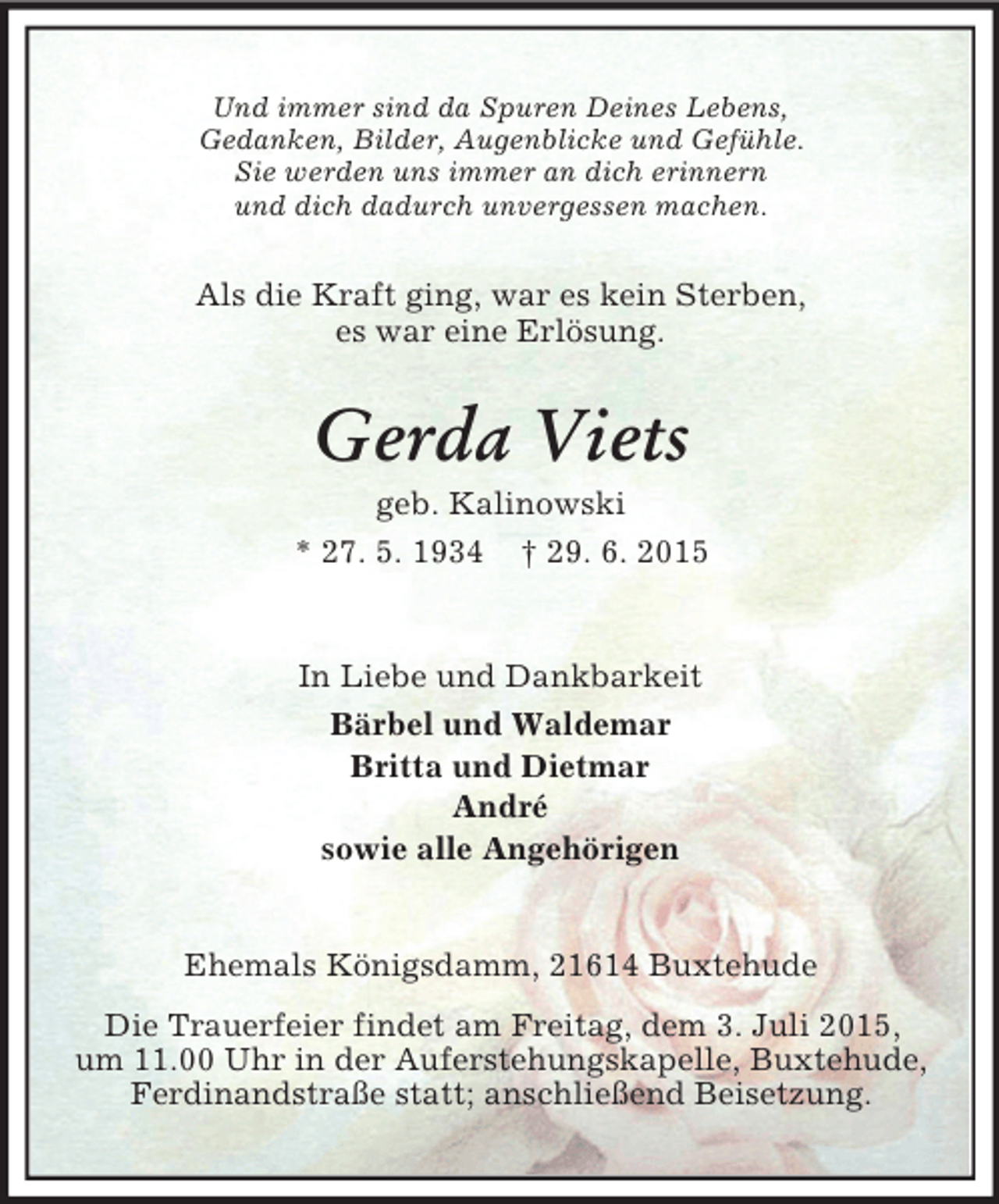<p>Und immer sind da Spuren Deines Lebens,<br />Gedanken, Bilder, Augenblicke und Gefühle.<br />Sie werden uns immer an dich erinnern<br />und dich dadurch unvergessen machen.<br />Als die Kraft ging, war es kein Sterben,<br />es war eine Erlösung.<br />Gerda Viets<br />geb. Kalinowski<br />* 27. 5. 1934 † 29. 6. 2015<br />In Liebe und Dankbarkeit<br />Bärbel und Waldemar<br />Britta und Dietmar<br />André<br />sowie alle Angehörigen<br />Ehemals Königsdamm, 21614 Buxtehude<br />Die Trauerfeier findet am Freitag, dem 3. Juli 2015,<br />um 11.00 Uhr in der Auferstehungskapelle, Buxtehude, Ferdinandstraße statt; anschließend Beisetzung.</p>